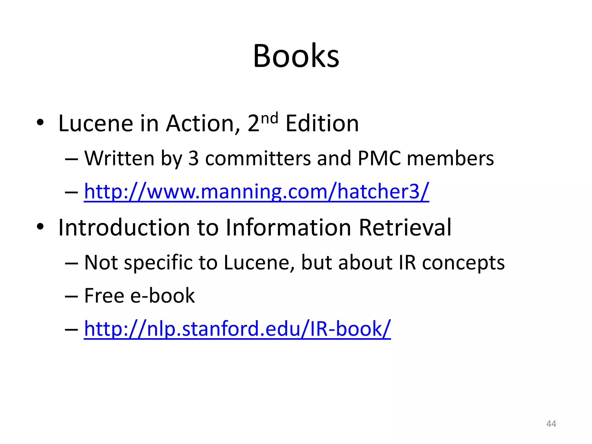 Books
• Lucene in Action, 2nd Edition
  – Written by 3 committers and PMC members
  – http://www.manning.com/hatcher3/
• Introduction to Information Retrieval
  – Not specific to Lucene, but about IR concepts
  – Free e-book
  – http://nlp.stanford.edu/IR-book/


                                                    44
 
