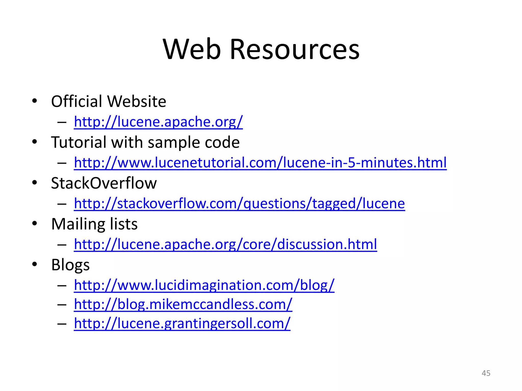 Web Resources
• Official Website
   – http://lucene.apache.org/
• Tutorial with sample code
   – http://www.lucenetutorial.com/lucene-in-5-minutes.html
• StackOverflow
   – http://stackoverflow.com/questions/tagged/lucene
• Mailing lists
   – http://lucene.apache.org/core/discussion.html
• Blogs
   – http://www.lucidimagination.com/blog/
   – http://blog.mikemccandless.com/
   – http://lucene.grantingersoll.com/

                                                              45
 