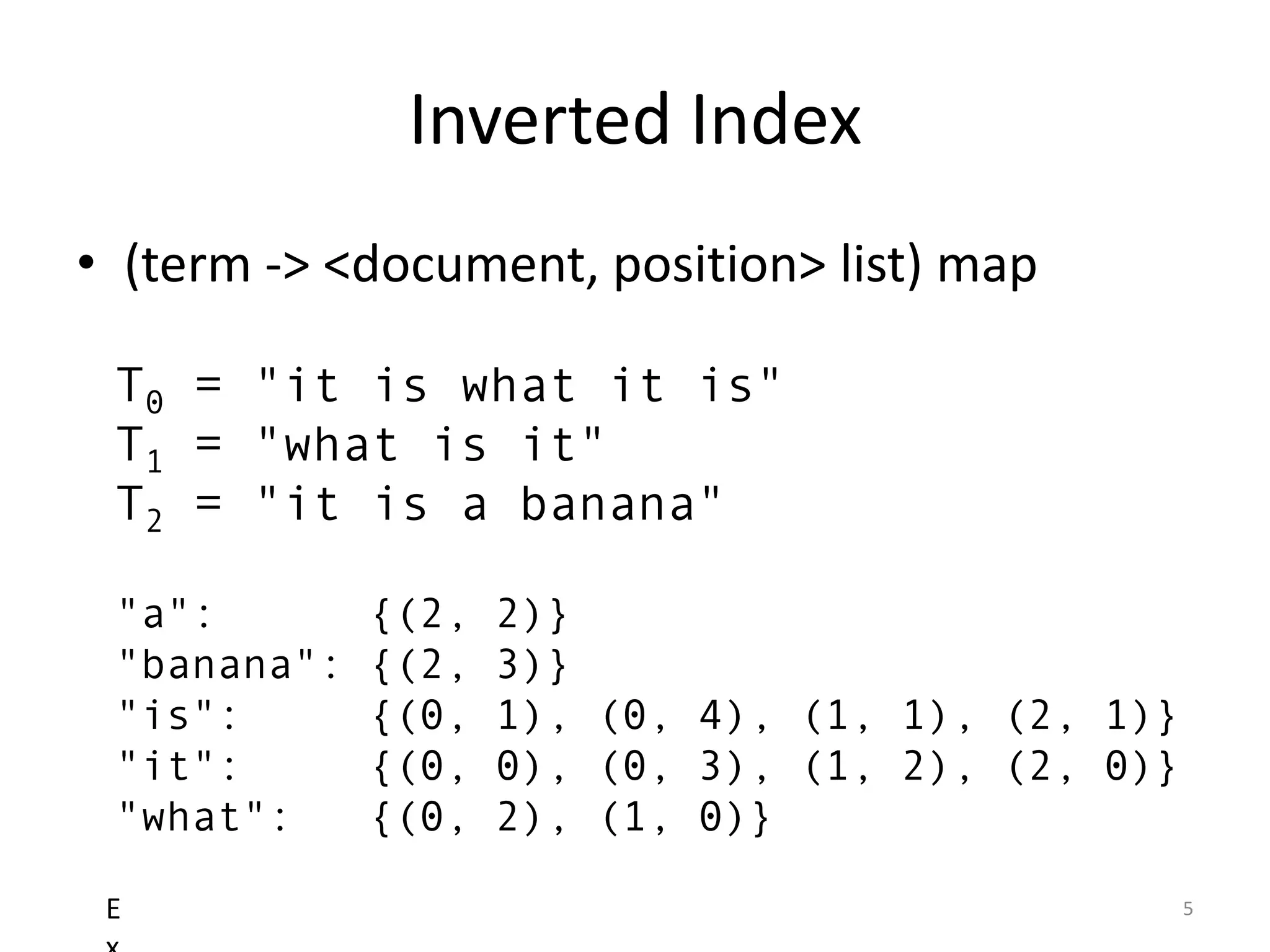 Inverted Index
• (term -> <document, position> list) map

 T0 = "it is what it is"
 T1 = "what is it"
 T2 = "it is a banana"

 "a":        {(2,   2)}
 "banana":   {(2,   3)}
 "is":       {(0,   1), (0, 4), (1, 1), (2, 1)}
 "it":       {(0,   0), (0, 3), (1, 2), (2, 0)}
 "what":     {(0,   2), (1, 0)}

 E                                                5
 