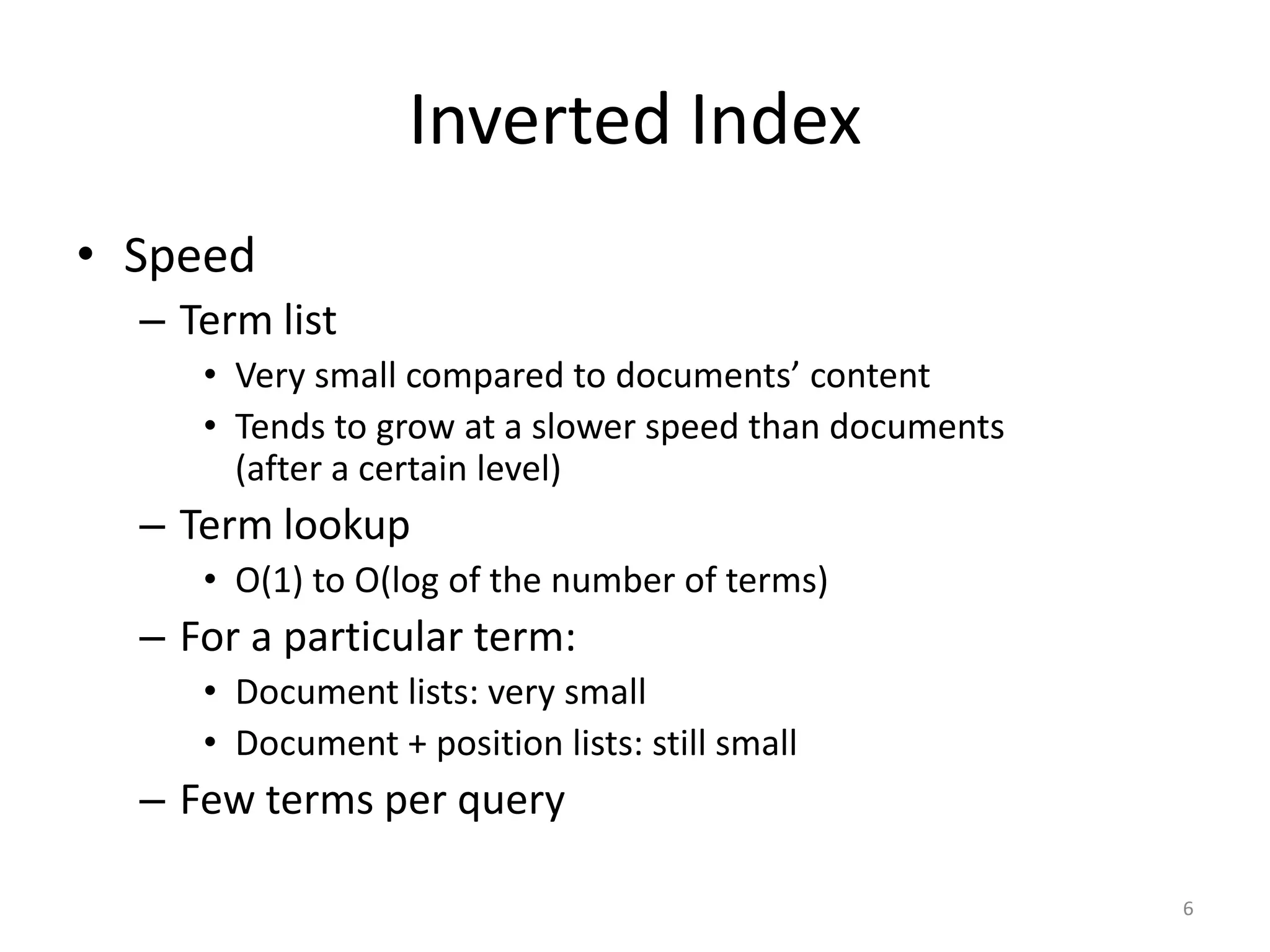 Inverted Index
• Speed
  – Term list
     • Very small compared to documents’ content
     • Tends to grow at a slower speed than documents
       (after a certain level)
  – Term lookup
     • O(1) to O(log of the number of terms)
  – For a particular term:
     • Document lists: very small
     • Document + position lists: still small
  – Few terms per query

                                                        6
 