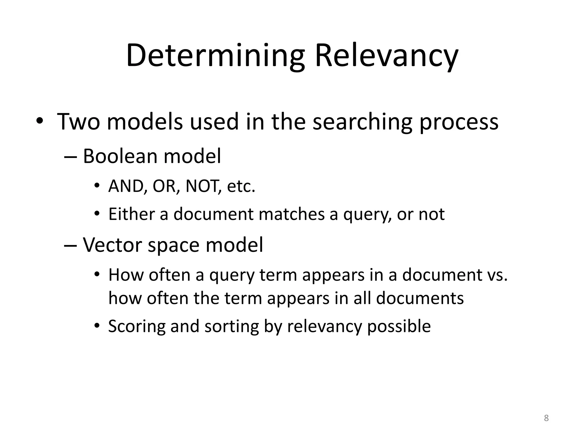 Determining Relevancy
• Two models used in the searching process
  – Boolean model
     • AND, OR, NOT, etc.
     • Either a document matches a query, or not
  – Vector space model
     • How often a query term appears in a document vs.
       how often the term appears in all documents
     • Scoring and sorting by relevancy possible



                                                          8
 