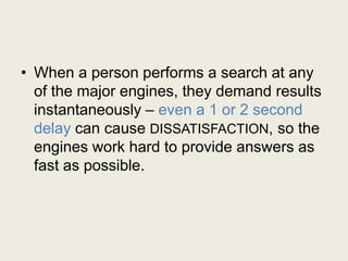 • When a person performs a search at any
of the major engines, they demand results
instantaneously – even a 1 or 2 second
delay can cause DISSATISFACTION, so the
engines work hard to provide answers as
fast as possible.
 