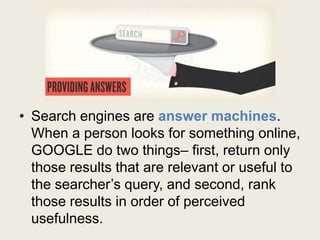 • Search engines are answer machines.
When a person looks for something online,
GOOGLE do two things– first, return only
those results that are relevant or useful to
the searcher’s query, and second, rank
those results in order of perceived
usefulness.
 