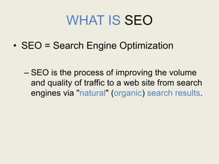 WHAT IS SEO
• SEO = Search Engine Optimization
– SEO is the process of improving the volume
and quality of traffic to a web site from search
engines via "natural" (organic) search results.
 