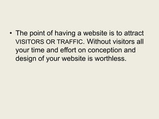 • The point of having a website is to attract
VISITORS OR TRAFFIC. Without visitors all
your time and effort on conception and
design of your website is worthless.
 