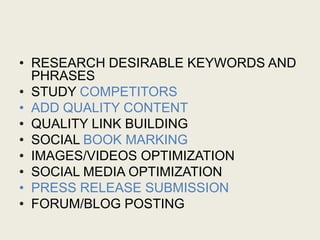 • RESEARCH DESIRABLE KEYWORDS AND
PHRASES
• STUDY COMPETITORS
• ADD QUALITY CONTENT
• QUALITY LINK BUILDING
• SOCIAL BOOK MARKING
• IMAGES/VIDEOS OPTIMIZATION
• SOCIAL MEDIA OPTIMIZATION
• PRESS RELEASE SUBMISSION
• FORUM/BLOG POSTING
 