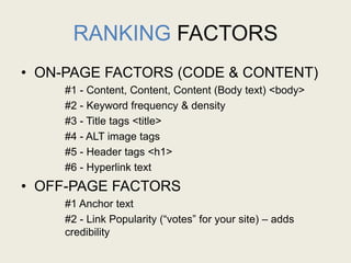RANKING FACTORS
• ON-PAGE FACTORS (CODE & CONTENT)
#1 - Content, Content, Content (Body text) <body>
#2 - Keyword frequency & density
#3 - Title tags <title>
#4 - ALT image tags
#5 - Header tags <h1>
#6 - Hyperlink text
• OFF-PAGE FACTORS
#1 Anchor text
#2 - Link Popularity (“votes” for your site) – adds
credibility
 