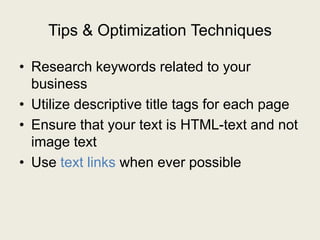 Tips & Optimization Techniques
• Research keywords related to your
business
• Utilize descriptive title tags for each page
• Ensure that your text is HTML-text and not
image text
• Use text links when ever possible
 