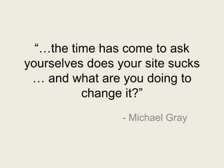 “…the time has come to ask
yourselves does your site sucks
… and what are you doing to
change it?”
- Michael Gray
 