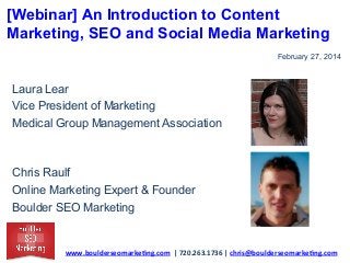 [Webinar] An Introduction to Content
Marketing, SEO and Social Media Marketing
February 27, 2014

Laura Lear
Vice President of Marketing
Medical Group Management Association

Chris Raulf
Online Marketing Expert & Founder
Boulder SEO Marketing

www.boulderseomarke.ng.com	
  	
  |	
  720.263.1736	
  |	
  chris@boulderseomarke.ng.com	
  	
  	
  

 
