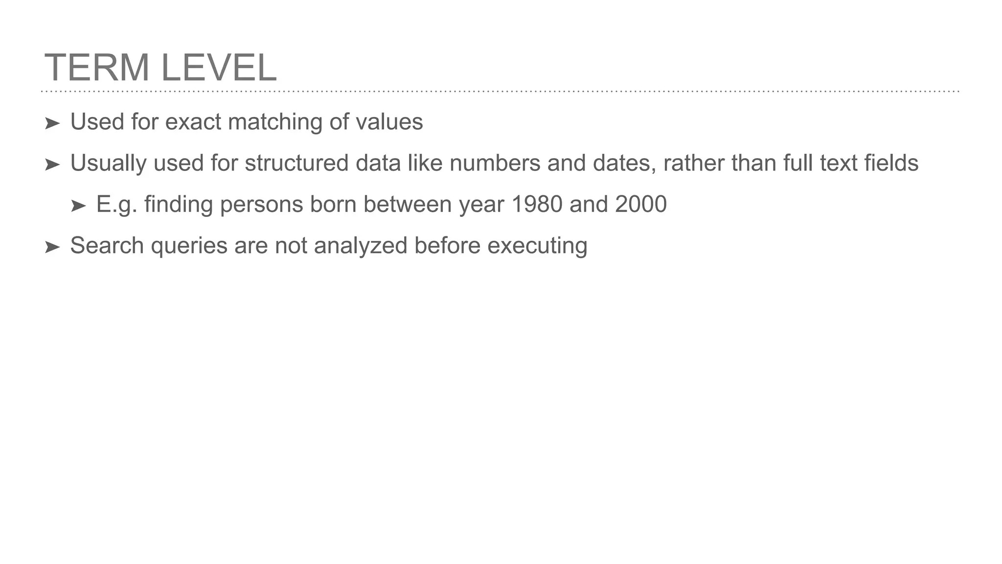 TERM LEVEL ➤ Used for exact matching of values ➤ Usually used for structured data like numbers and dates, rather than full text fields ➤ E.g. finding persons born between year 1980 and 2000 ➤ Search queries are not analyzed before executing 