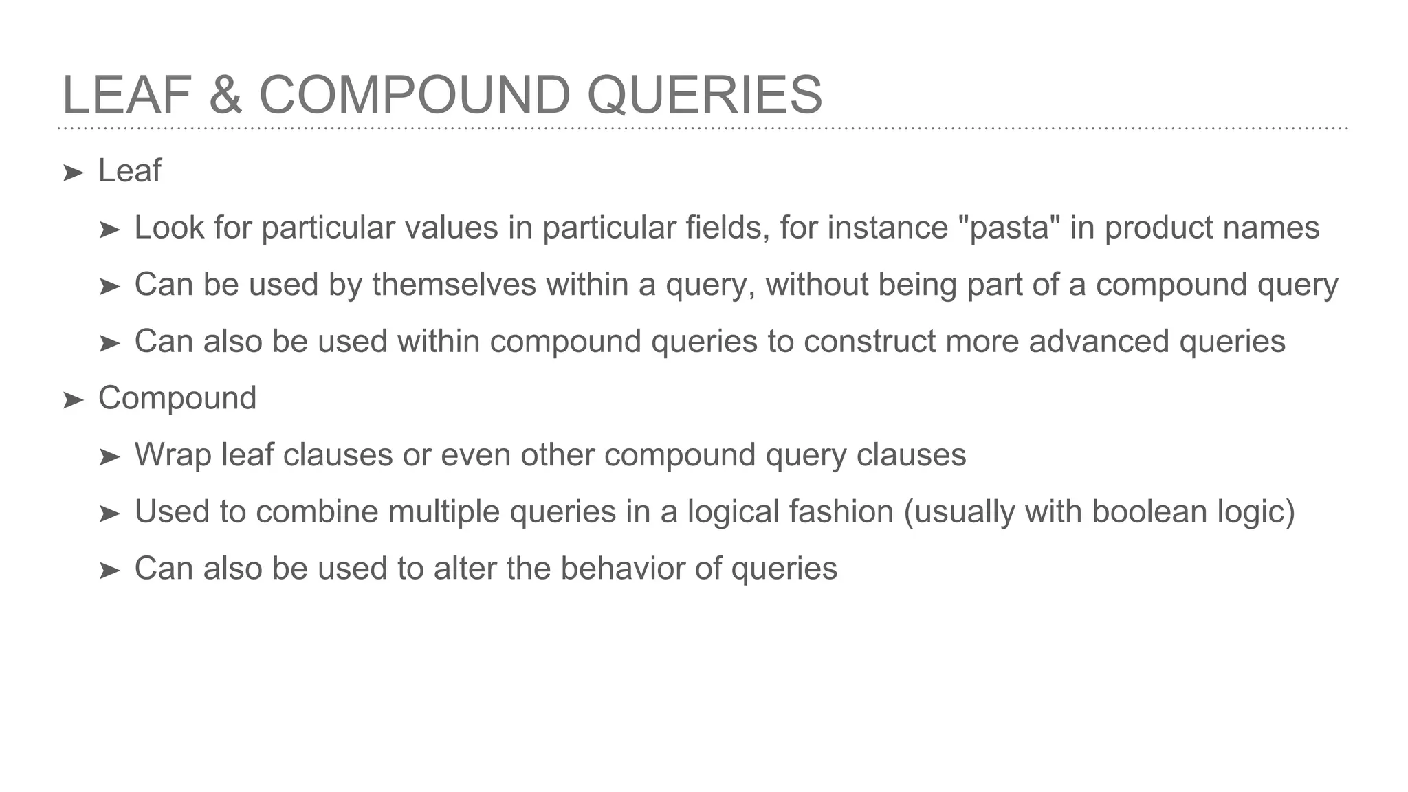 LEAF & COMPOUND QUERIES ➤ Leaf ➤ Look for particular values in particular fields, for instance "pasta" in product names ➤ Can be used by themselves within a query, without being part of a compound query ➤ Can also be used within compound queries to construct more advanced queries ➤ Compound ➤ Wrap leaf clauses or even other compound query clauses ➤ Used to combine multiple queries in a logical fashion (usually with boolean logic) ➤ Can also be used to alter the behavior of queries 