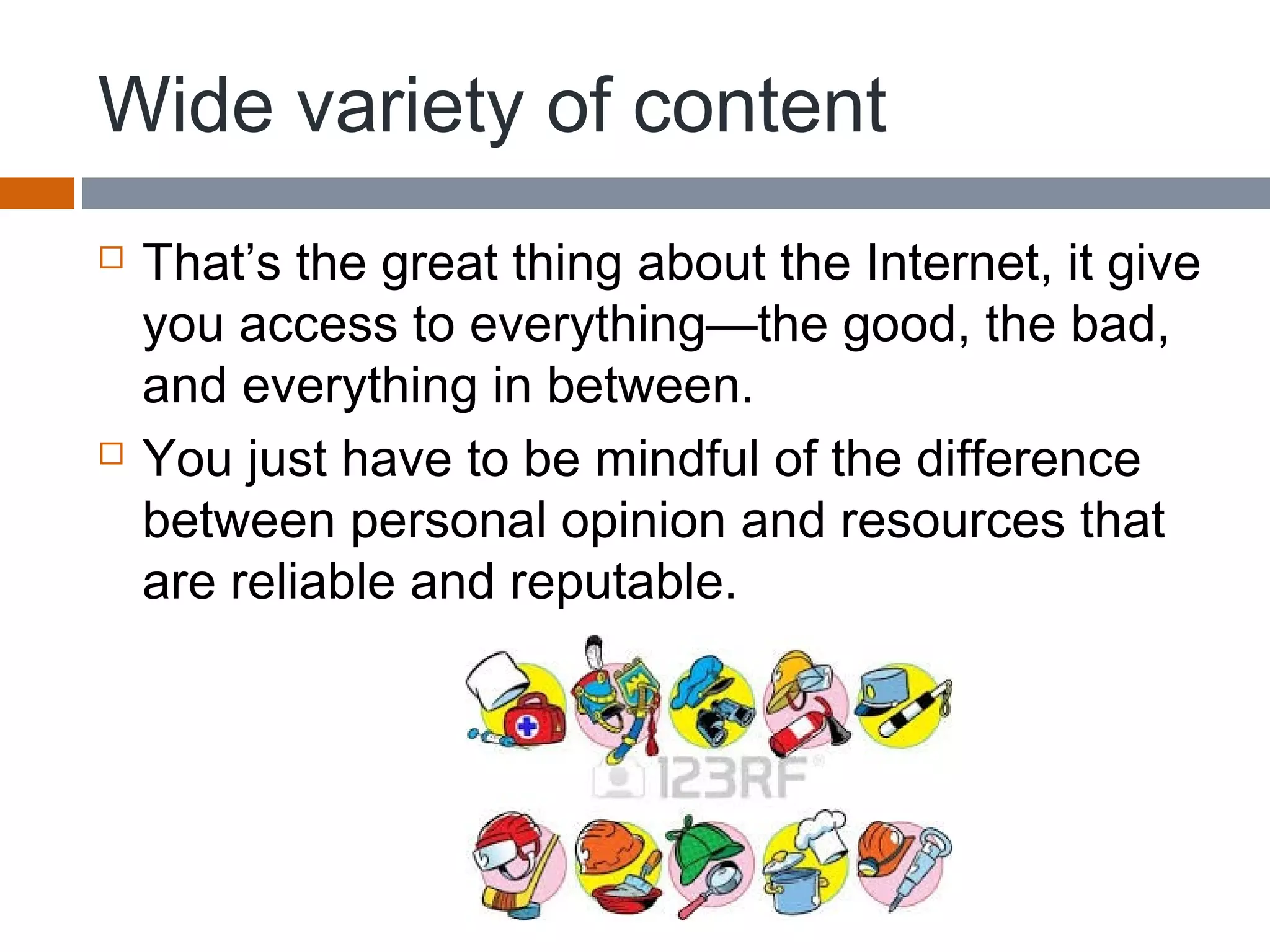 Wide variety of content
 That’s the great thing about the Internet, it give
you access to everything—the good, the bad,
and everything in between.
 You just have to be mindful of the difference
between personal opinion and resources that
are reliable and reputable.
 