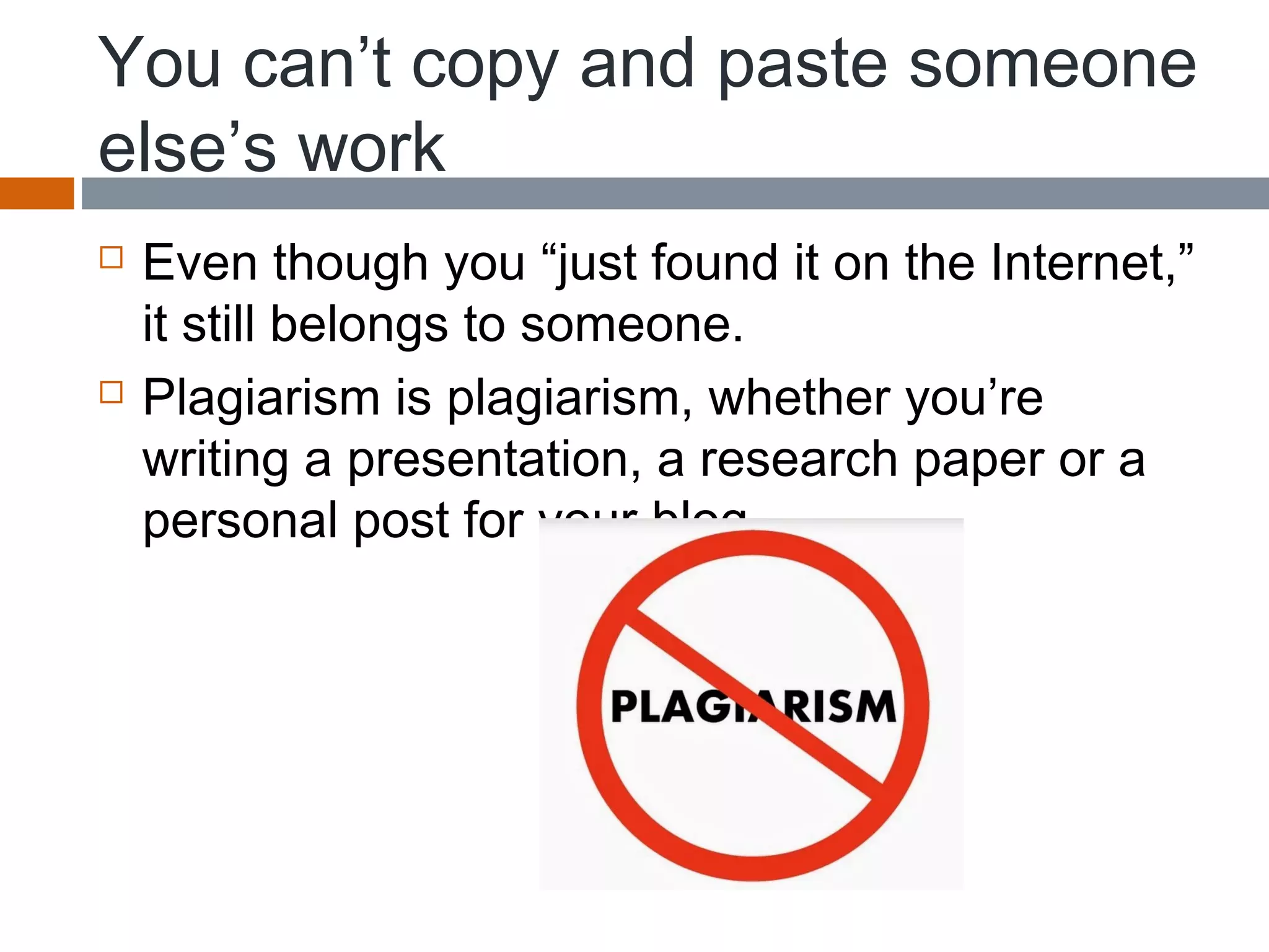 You can’t copy and paste someone
else’s work
 Even though you “just found it on the Internet,”
it still belongs to someone.
 Plagiarism is plagiarism, whether you’re
writing a presentation, a research paper or a
personal post for your blog.
 