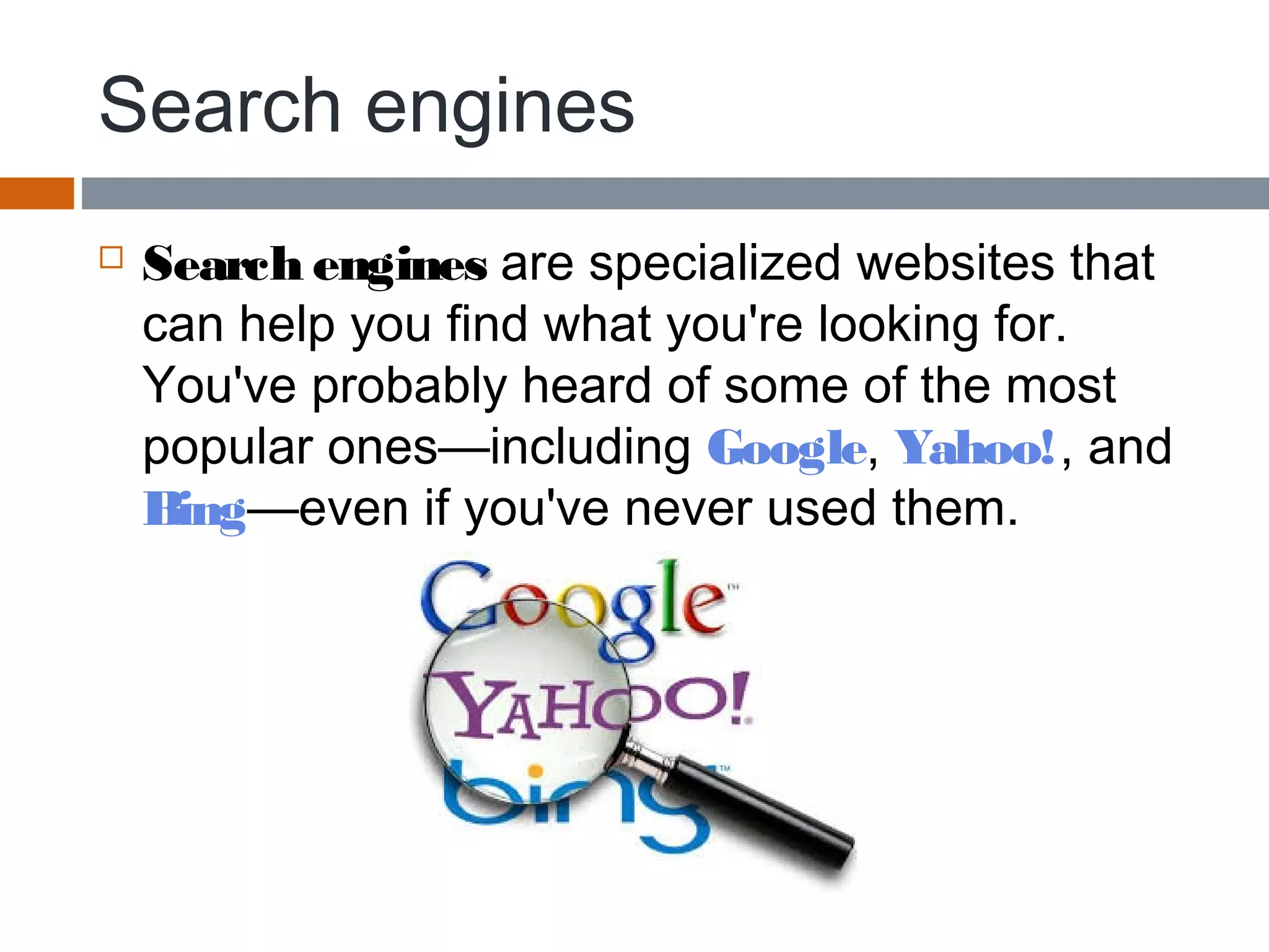 Search engines
 Search engines are specialized websites that
can help you find what you're looking for.
You've probably heard of some of the most
popular ones—including Google, Yahoo!, and 
Bing—even if you've never used them.
 