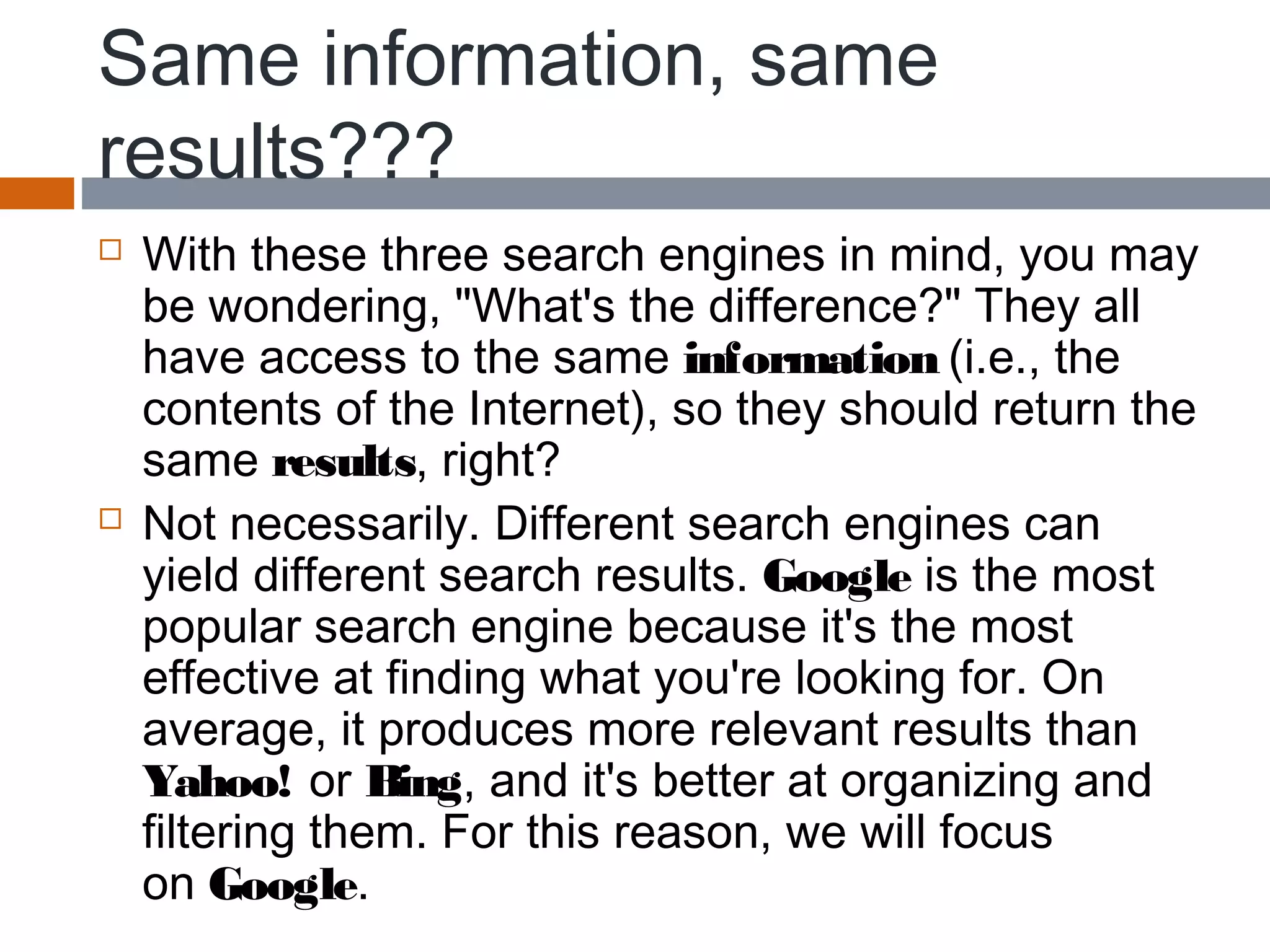 Same information, same
results???
 With these three search engines in mind, you may
be wondering, "What's the difference?" They all
have access to the same information (i.e., the
contents of the Internet), so they should return the
same results, right?
 Not necessarily. Different search engines can
yield different search results. Google is the most
popular search engine because it's the most
effective at finding what you're looking for. On
average, it produces more relevant results than
Yahoo! or Bing, and it's better at organizing and
filtering them. For this reason, we will focus
on Google.
 