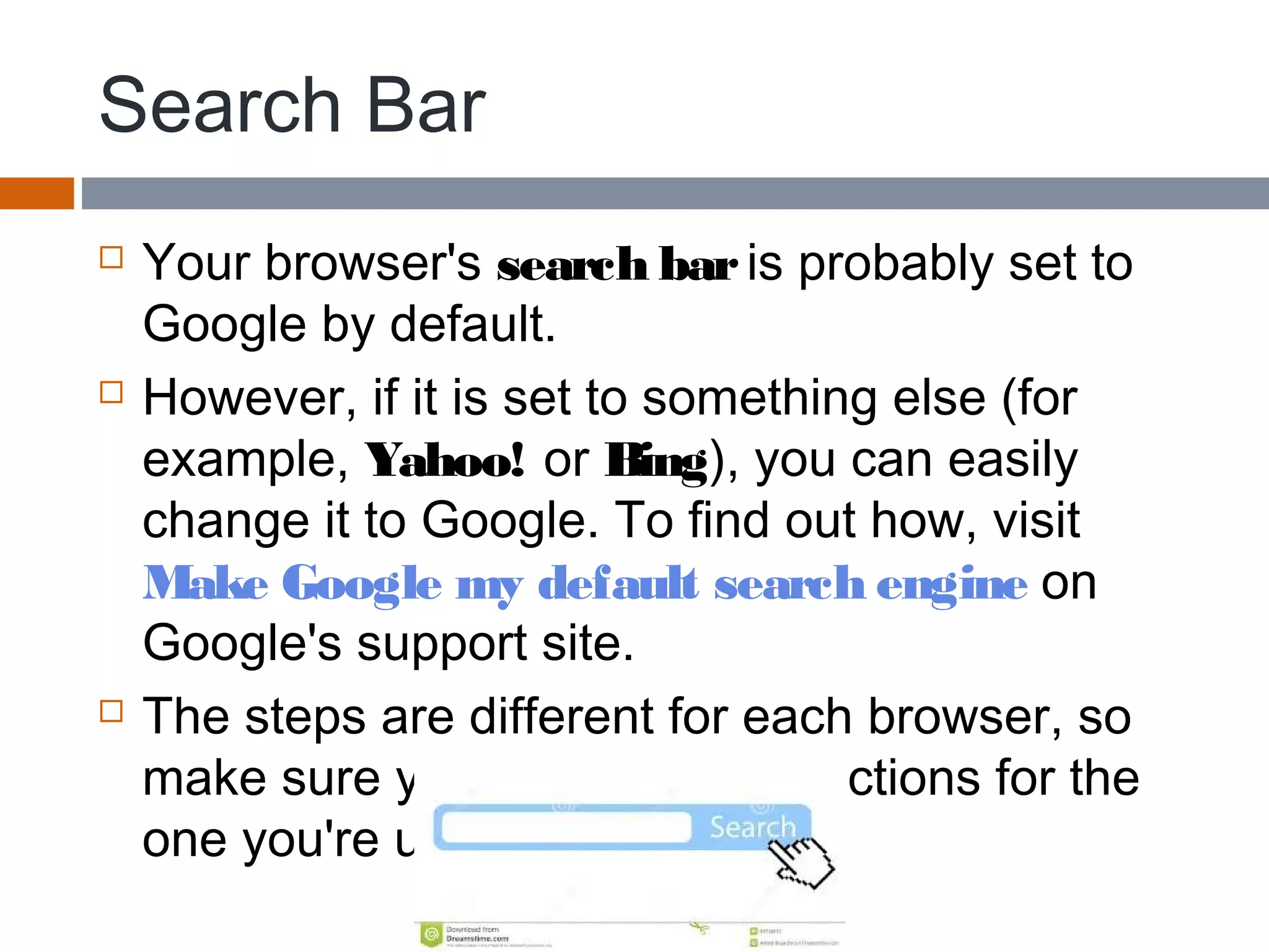 Search Bar
 Your browser's search bar is probably set to
Google by default.
 However, if it is set to something else (for
example, Yahoo! or Bing), you can easily
change it to Google. To find out how, visit 
Make Google my default search engine on
Google's support site.
 The steps are different for each browser, so
make sure you follow the instructions for the
one you're using.
 