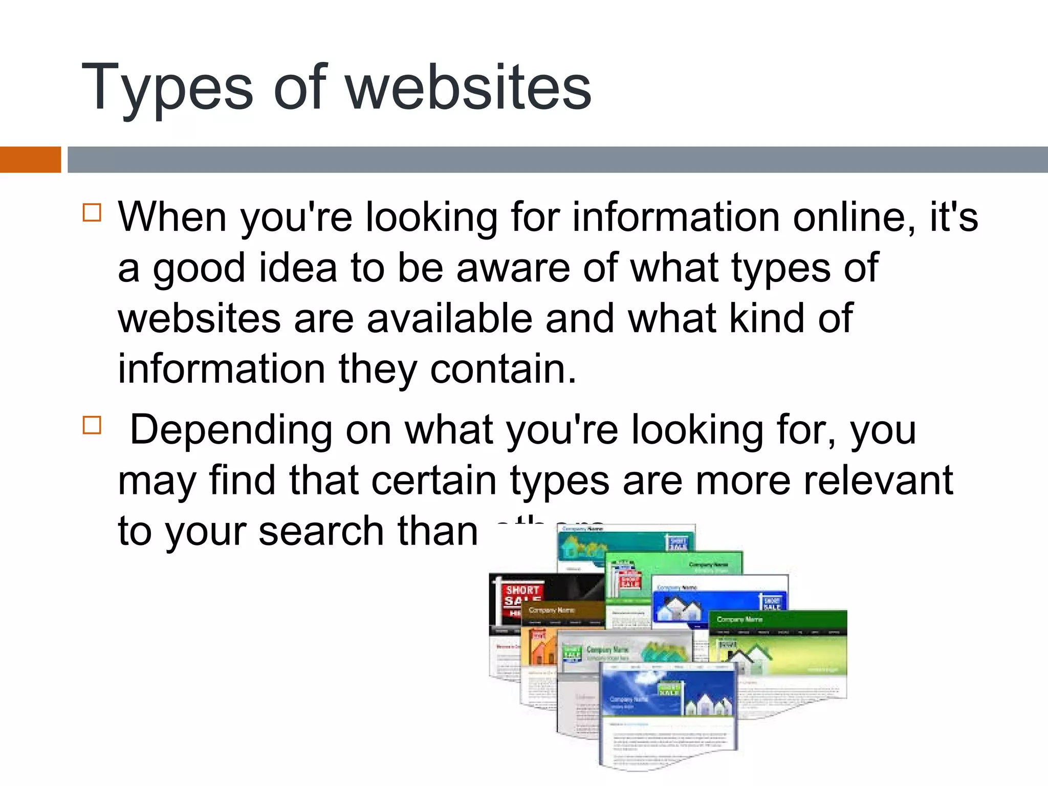 Types of websites
 When you're looking for information online, it's
a good idea to be aware of what types of
websites are available and what kind of
information they contain.
 Depending on what you're looking for, you
may find that certain types are more relevant
to your search than others.
 