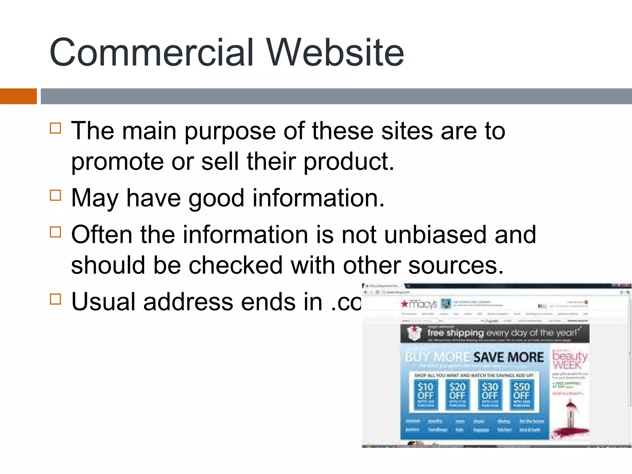 Commercial Website
 The main purpose of these sites are to
promote or sell their product.
 May have good information.
 Often the information is not unbiased and
should be checked with other sources.
 Usual address ends in .com
 