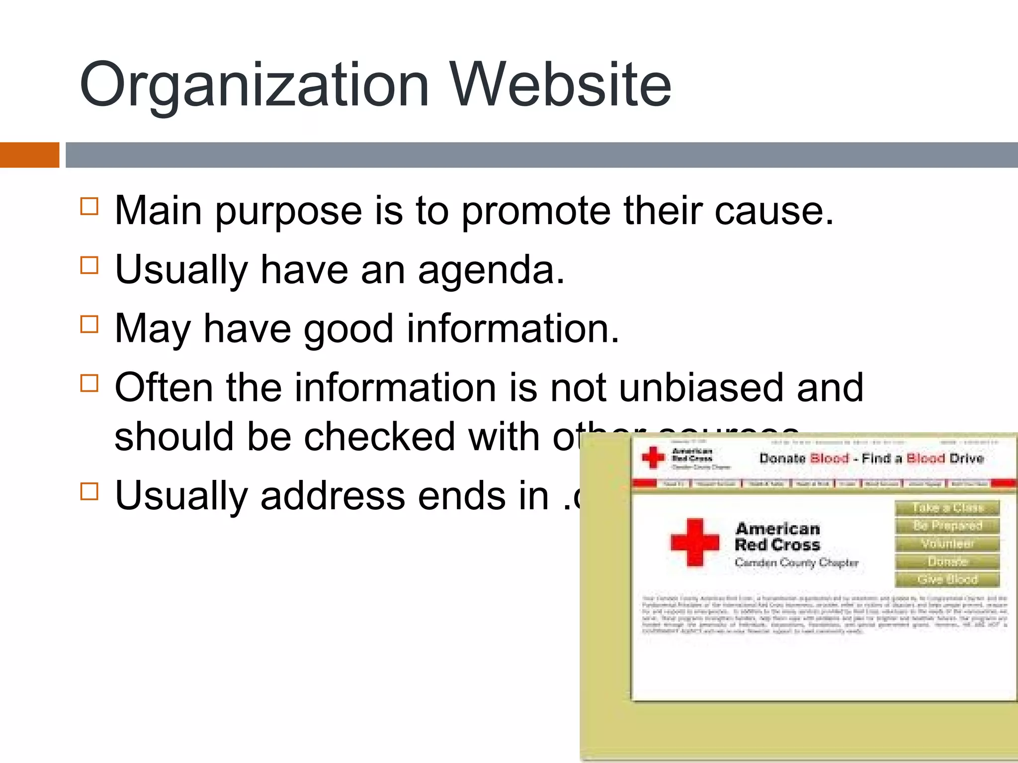Organization Website
 Main purpose is to promote their cause.
 Usually have an agenda.
 May have good information.
 Often the information is not unbiased and
should be checked with other sources.
 Usually address ends in .org
 