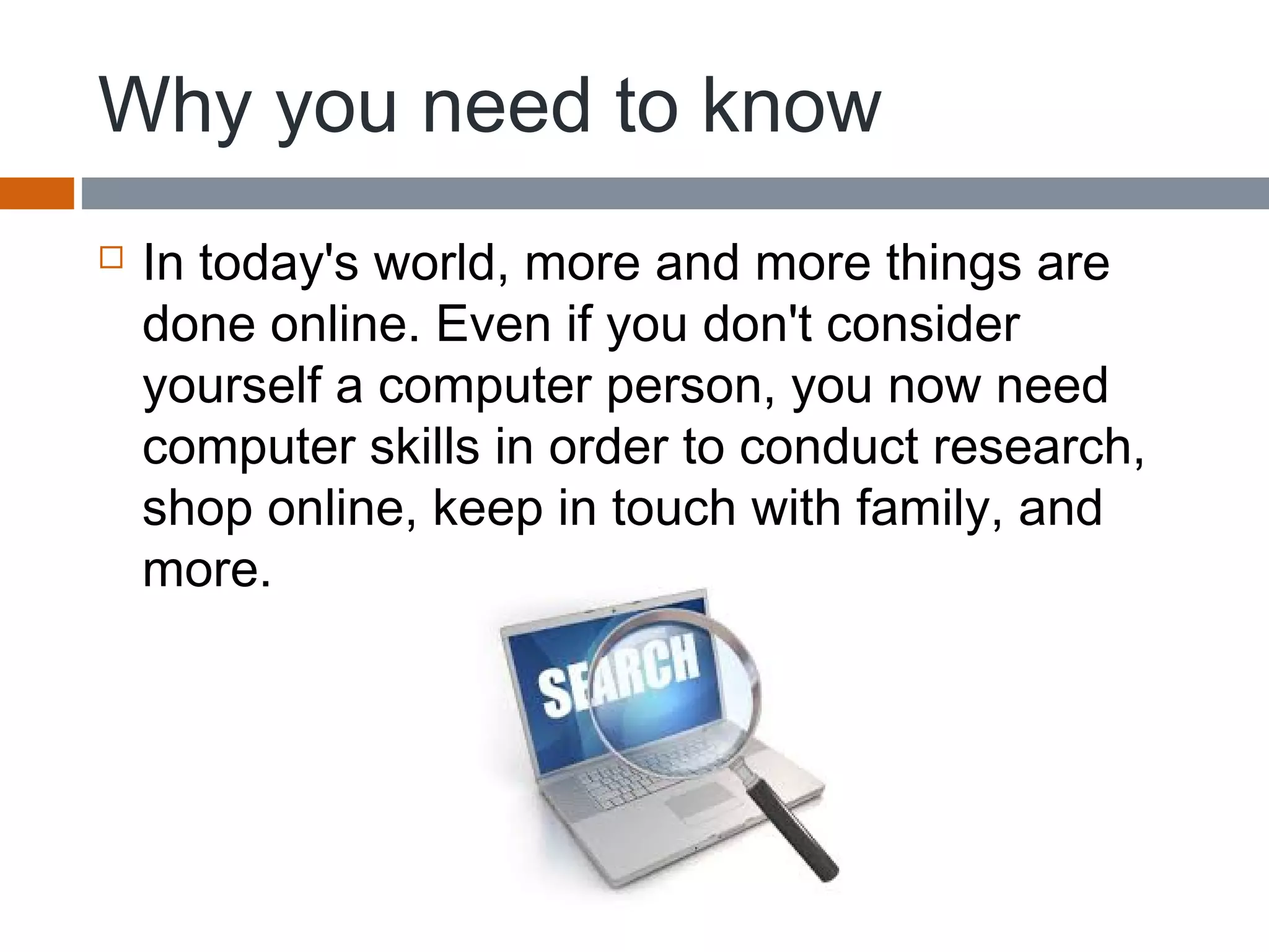 Why you need to know
 In today's world, more and more things are
done online. Even if you don't consider
yourself a computer person, you now need
computer skills in order to conduct research,
shop online, keep in touch with family, and
more.
 