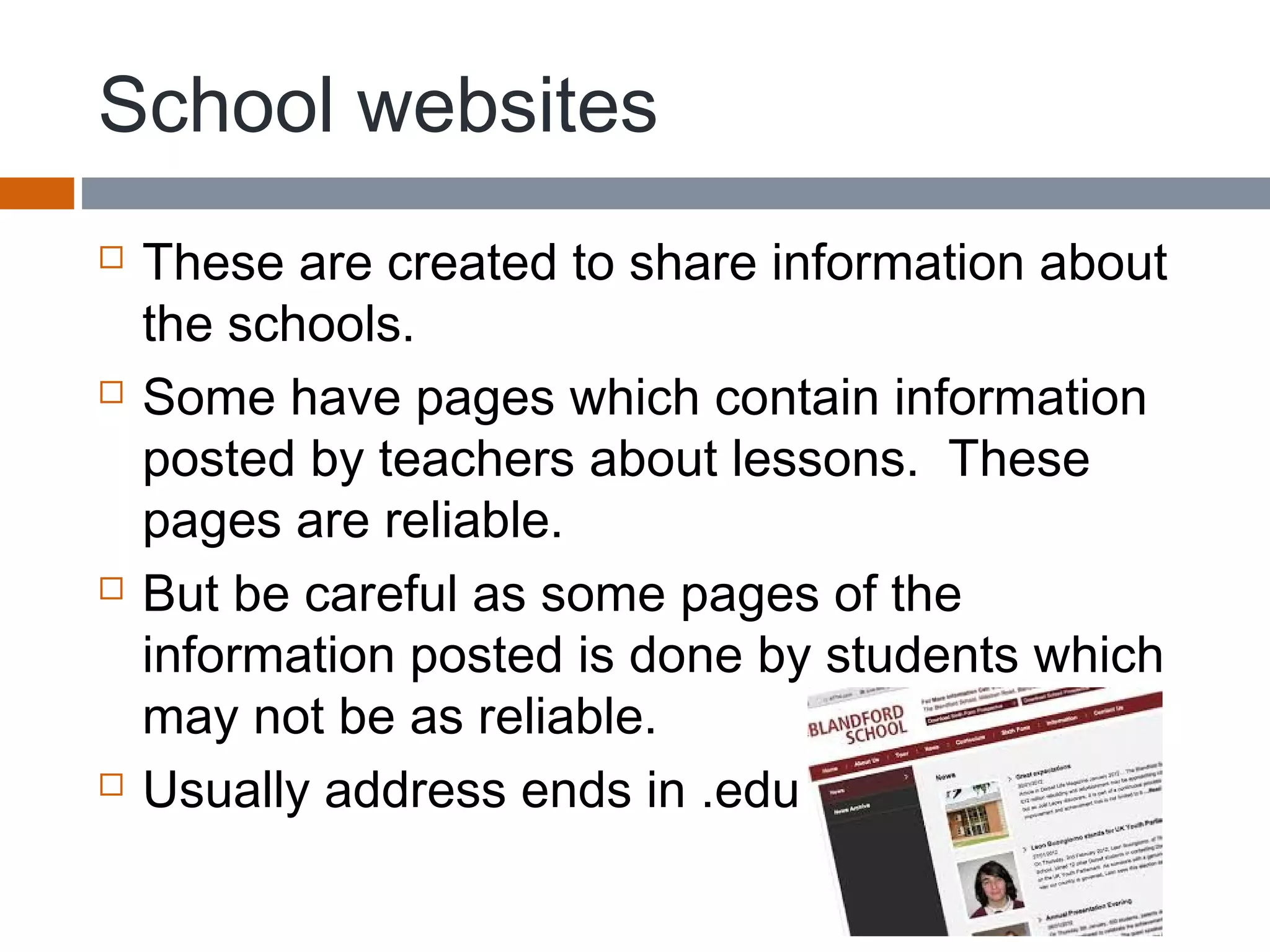 School websites
 These are created to share information about
the schools.
 Some have pages which contain information
posted by teachers about lessons. These
pages are reliable.
 But be careful as some pages of the
information posted is done by students which
may not be as reliable.
 Usually address ends in .edu
 