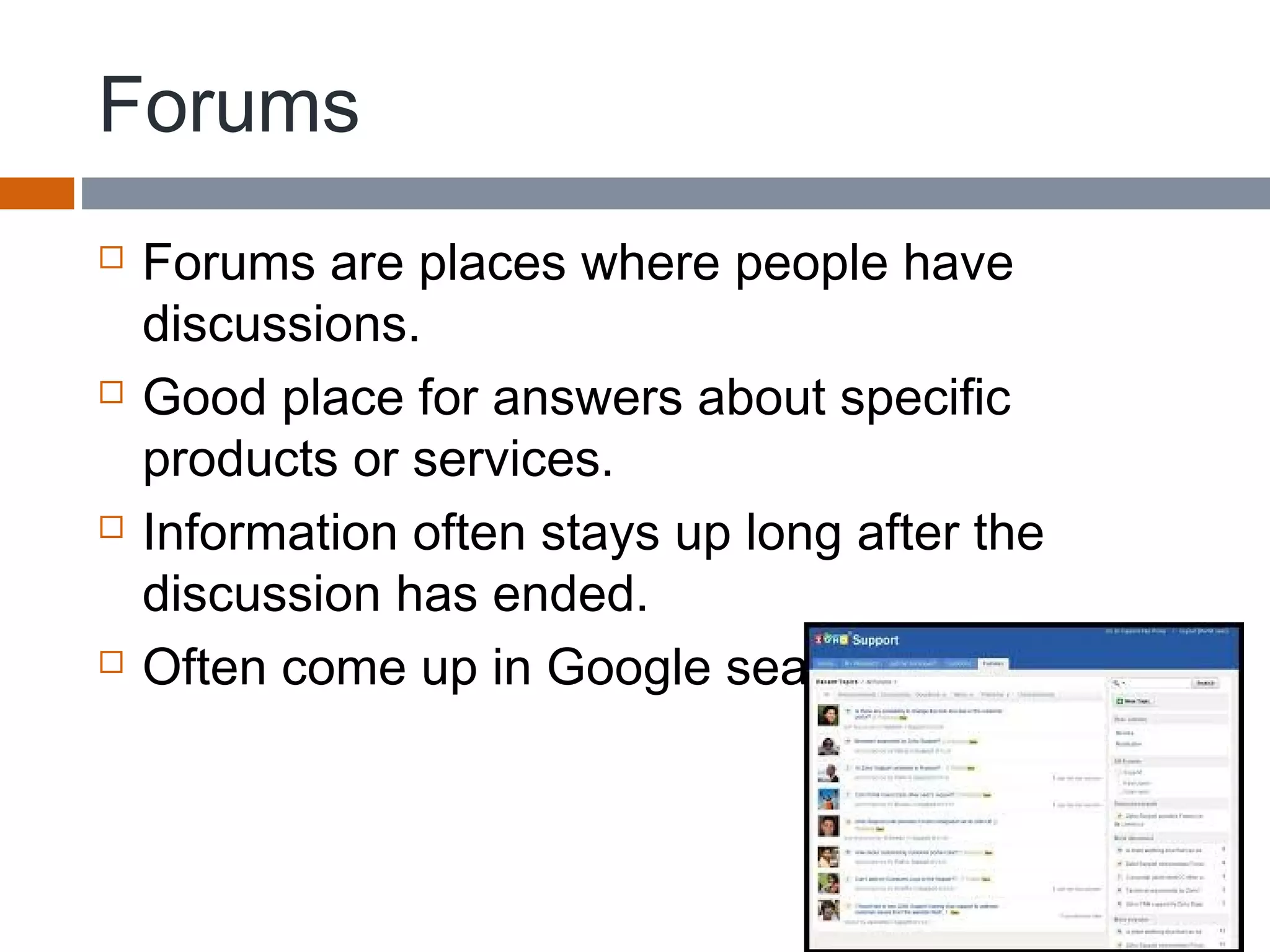 Forums
 Forums are places where people have
discussions.
 Good place for answers about specific
products or services.
 Information often stays up long after the
discussion has ended.
 Often come up in Google searches.
 