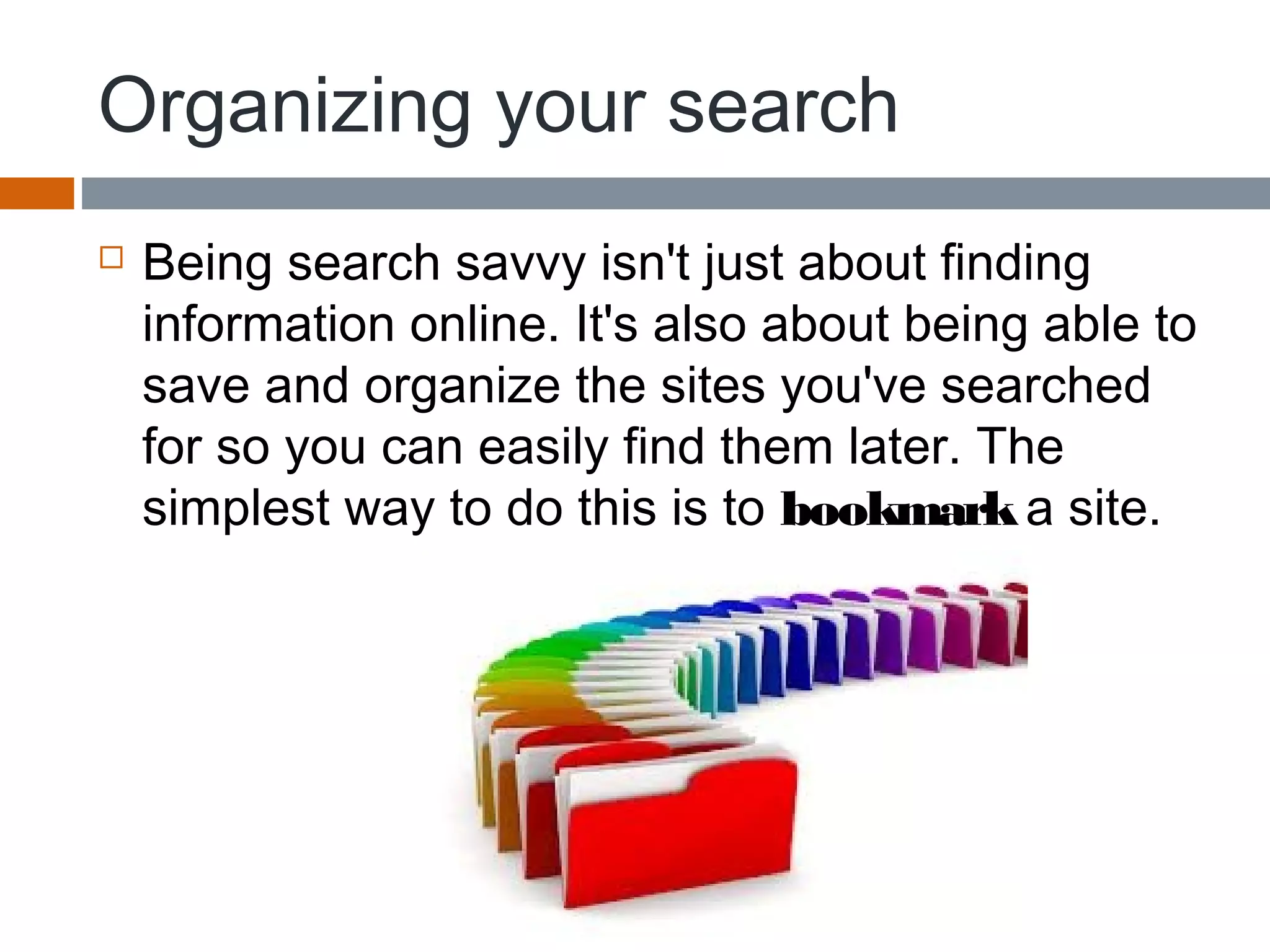 Organizing your search
 Being search savvy isn't just about finding
information online. It's also about being able to
save and organize the sites you've searched
for so you can easily find them later. The
simplest way to do this is to bookmark a site.
 
