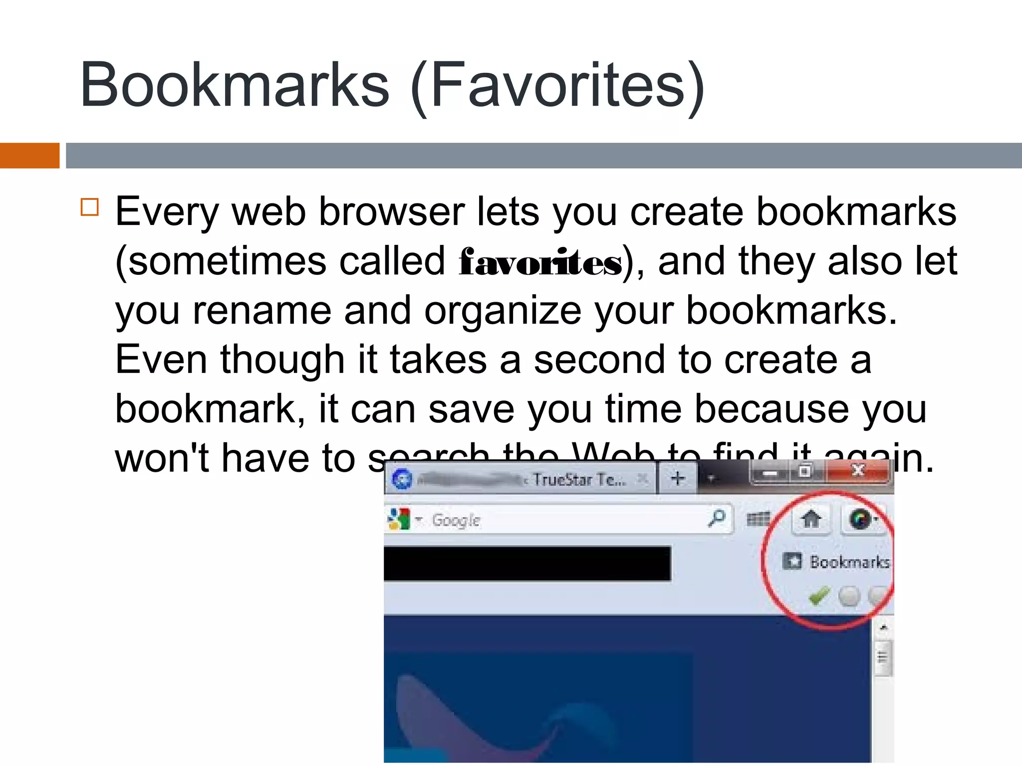 Bookmarks (Favorites)
 Every web browser lets you create bookmarks
(sometimes called favorites), and they also let
you rename and organize your bookmarks.
Even though it takes a second to create a
bookmark, it can save you time because you
won't have to search the Web to find it again.
 