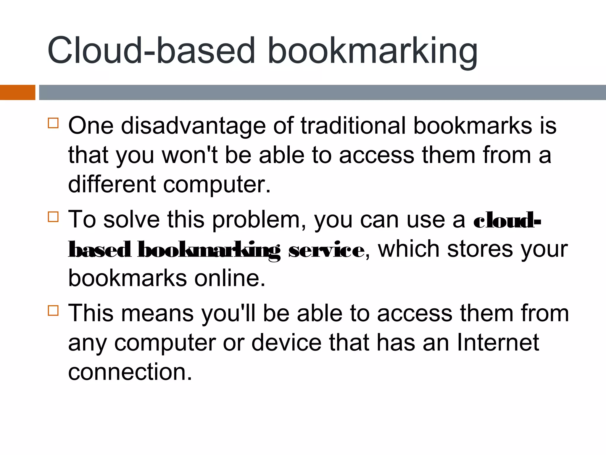 Cloud-based bookmarking
 One disadvantage of traditional bookmarks is
that you won't be able to access them from a
different computer.
 To solve this problem, you can use a cloud-
based bookmarking service, which stores your
bookmarks online.
 This means you'll be able to access them from
any computer or device that has an Internet
connection.
 