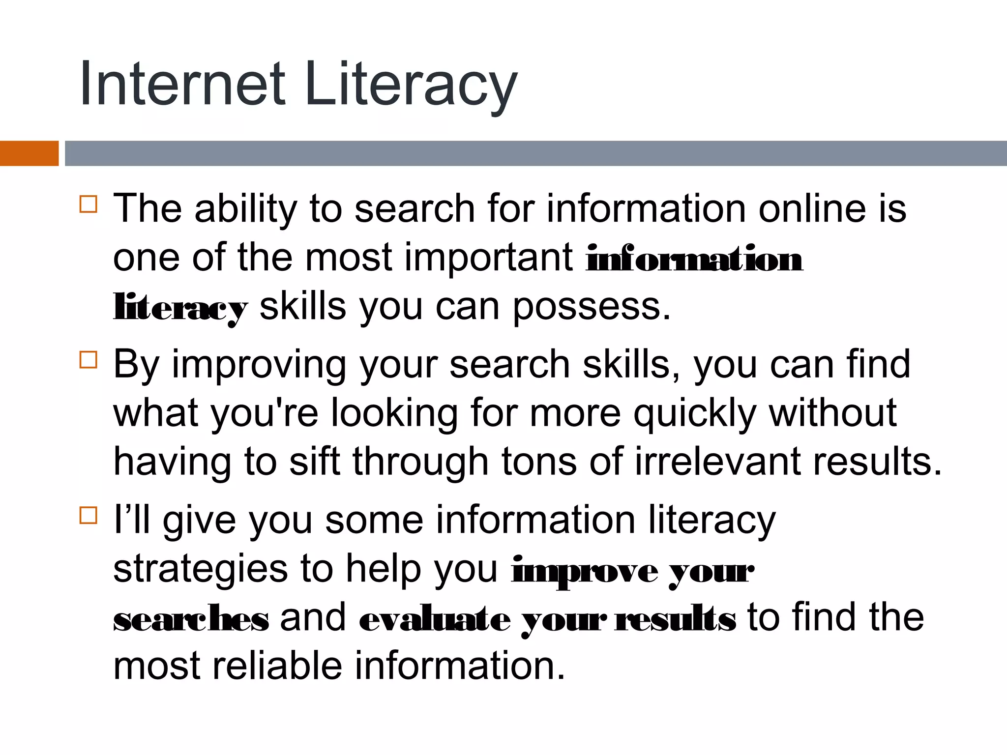 Internet Literacy
 The ability to search for information online is
one of the most important information
literacy skills you can possess.
 By improving your search skills, you can find
what you're looking for more quickly without
having to sift through tons of irrelevant results.
 I’ll give you some information literacy
strategies to help you improve your
searches and evaluate yourresults to find the
most reliable information.
 