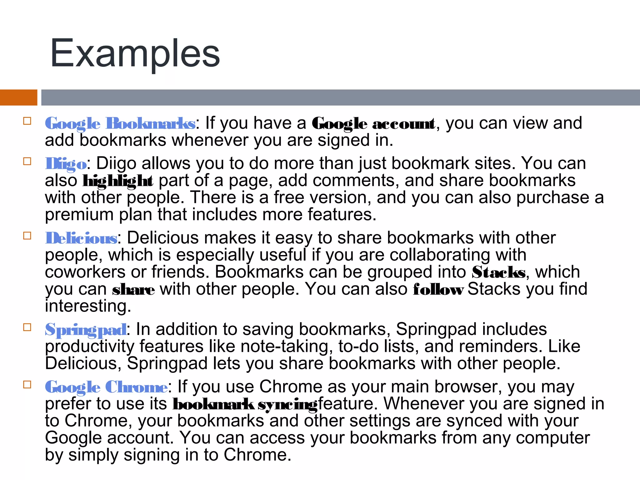 Examples
 Google Bookmarks: If you have a Google account, you can view and
add bookmarks whenever you are signed in.
 Diigo: Diigo allows you to do more than just bookmark sites. You can
also highlight part of a page, add comments, and share bookmarks
with other people. There is a free version, and you can also purchase a
premium plan that includes more features.
 Delicious: Delicious makes it easy to share bookmarks with other
people, which is especially useful if you are collaborating with
coworkers or friends. Bookmarks can be grouped into Stacks, which
you can share with other people. You can also follow Stacks you find
interesting.
 Springpad: In addition to saving bookmarks, Springpad includes
productivity features like note-taking, to-do lists, and reminders. Like
Delicious, Springpad lets you share bookmarks with other people.
 Google Chrome: If you use Chrome as your main browser, you may
prefer to use its bookmarksyncingfeature. Whenever you are signed in
to Chrome, your bookmarks and other settings are synced with your
Google account. You can access your bookmarks from any computer
by simply signing in to Chrome.
 