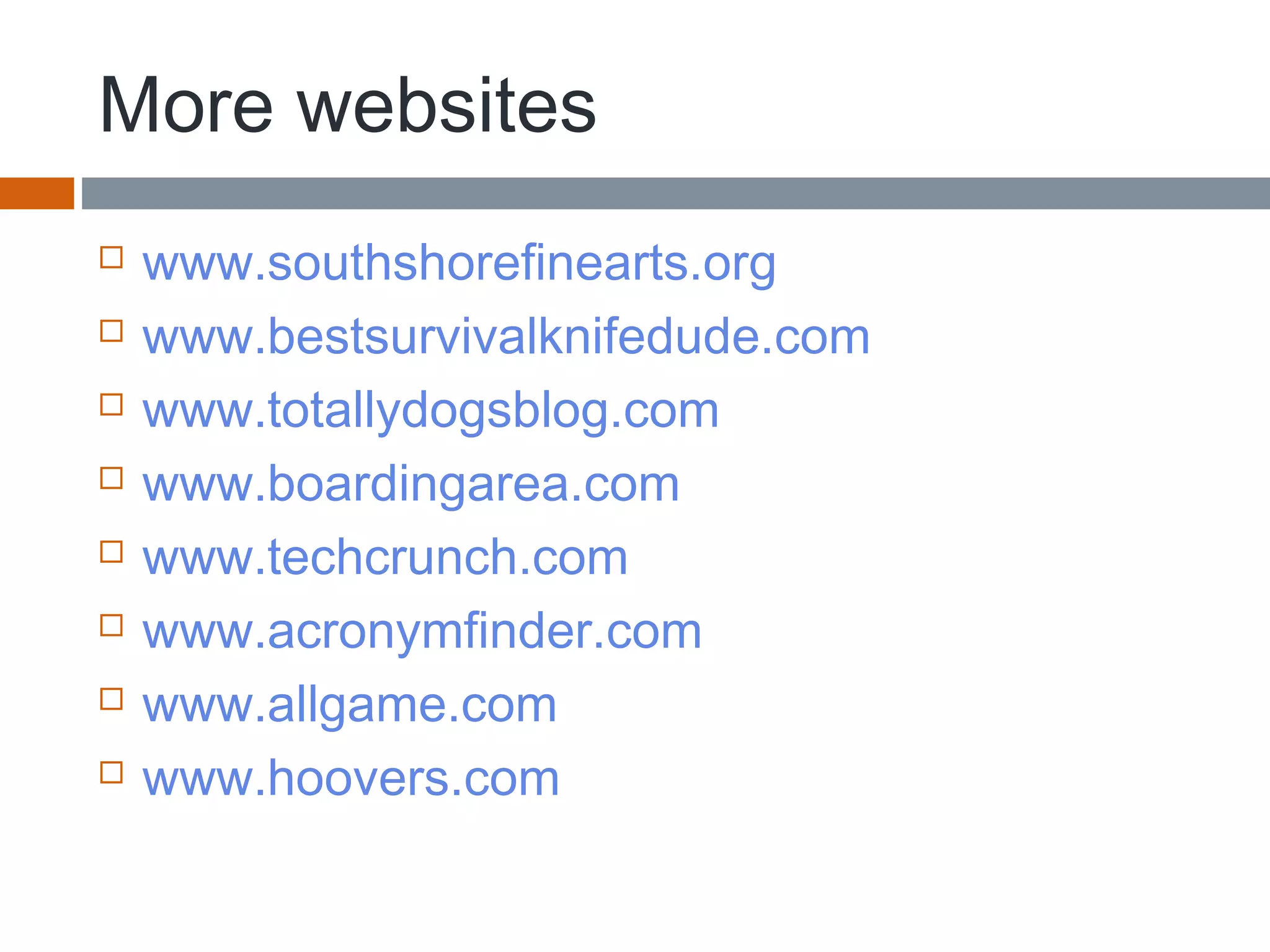 More websites
 www.southshorefinearts.org
 www.bestsurvivalknifedude.com
 www.totallydogsblog.com
 www.boardingarea.com
 www.techcrunch.com
 www.acronymfinder.com
 www.allgame.com
 www.hoovers.com
 