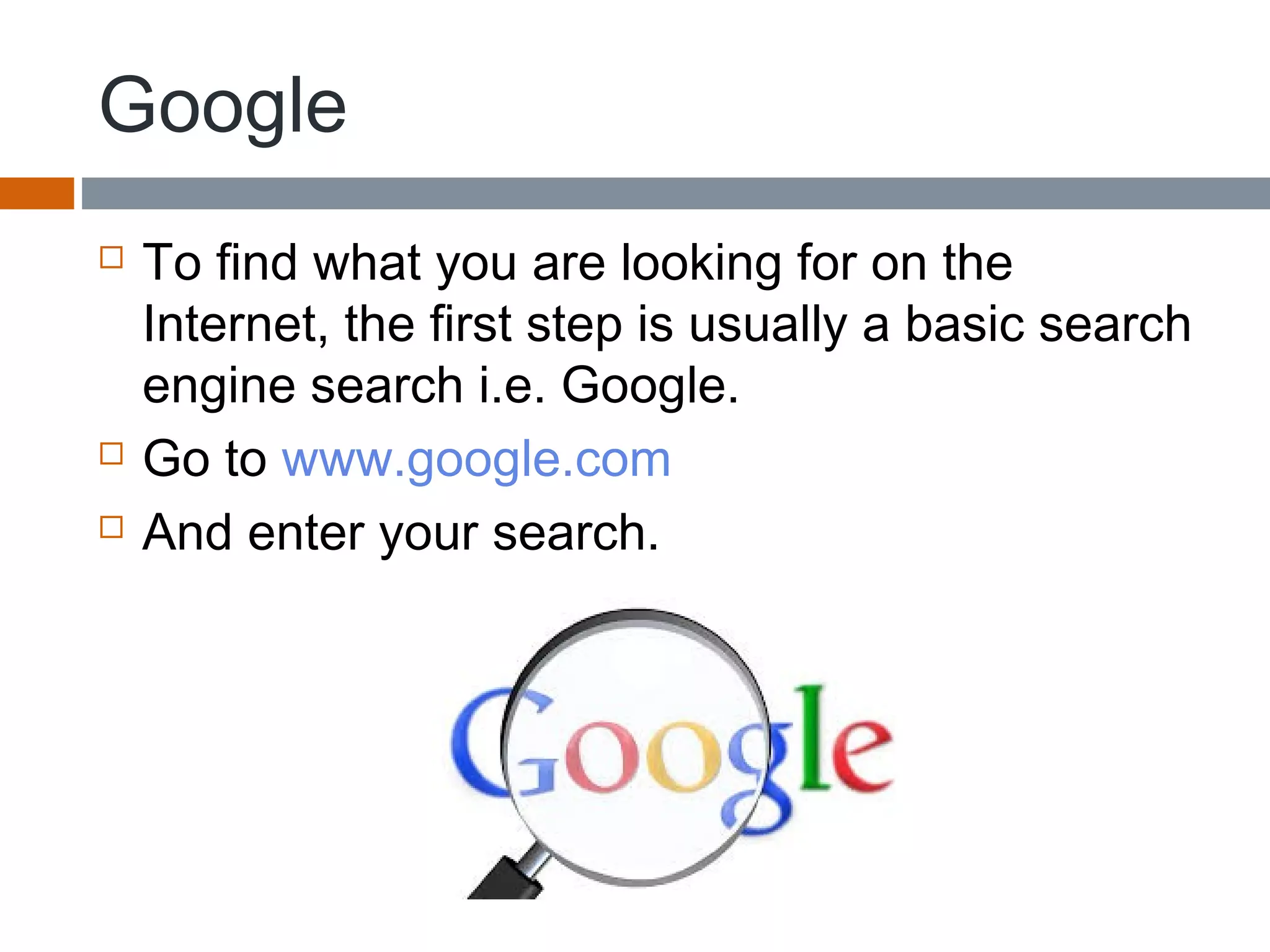 Google
 To find what you are looking for on the
Internet, the first step is usually a basic search
engine search i.e. Google.
 Go to www.google.com
 And enter your search.
 