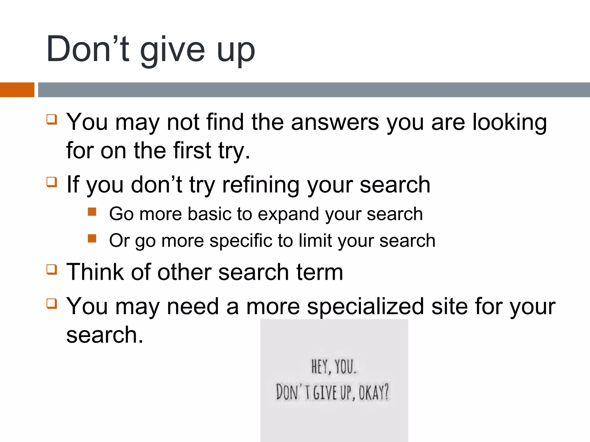 Don’t give up
 You may not find the answers you are looking
for on the first try.
 If you don’t try refining your search
 Go more basic to expand your search
 Or go more specific to limit your search
 Think of other search term
 You may need a more specialized site for your
search.
 