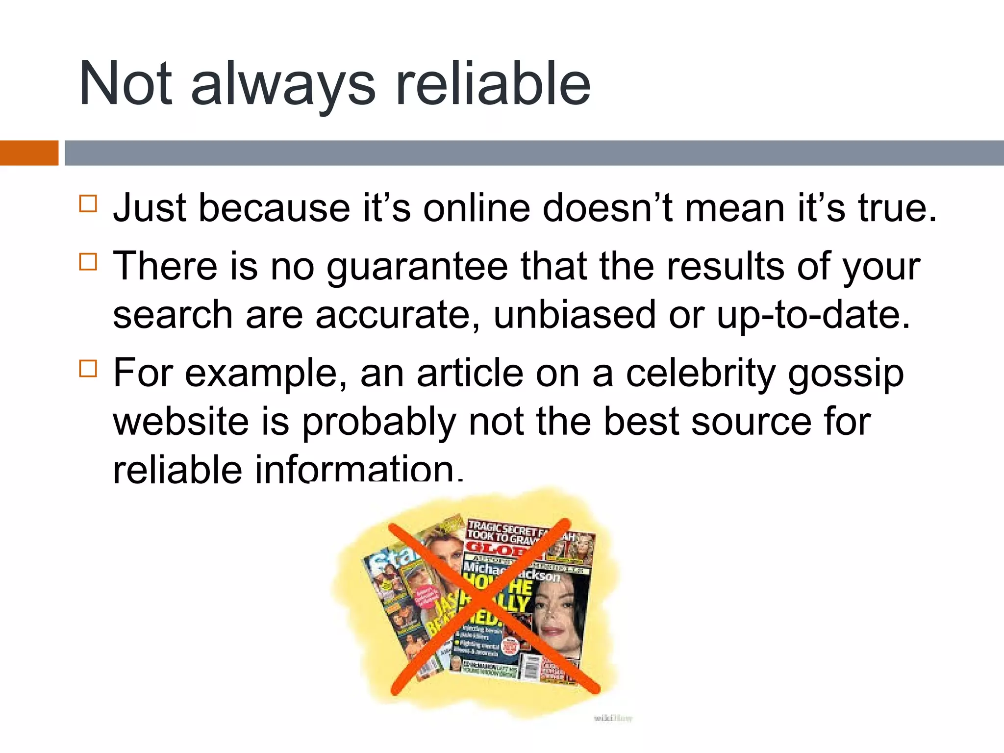 Not always reliable
 Just because it’s online doesn’t mean it’s true.
 There is no guarantee that the results of your
search are accurate, unbiased or up-to-date.
 For example, an article on a celebrity gossip
website is probably not the best source for
reliable information.
 