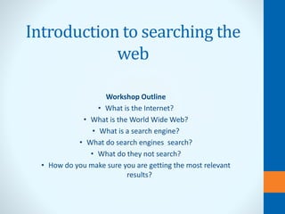 Introduction to searching the
web
Workshop Outline
• What is the Internet?
• What is the World Wide Web?
• What is a search engine?
• What do search engines search?
• What do they not search?
• How do you make sure you are getting the most relevant
results?
 