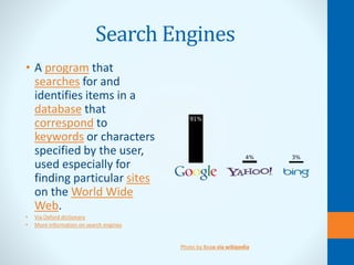Search Engines
• A program that
searches for and
identifies items in a
database that
correspond to
keywords or characters
specified by the user,
used especially for
finding particular sites
on the World Wide
Web.
• Via Oxford dictionary
• More information on search engines
Photo by Beao via wikipedia
 