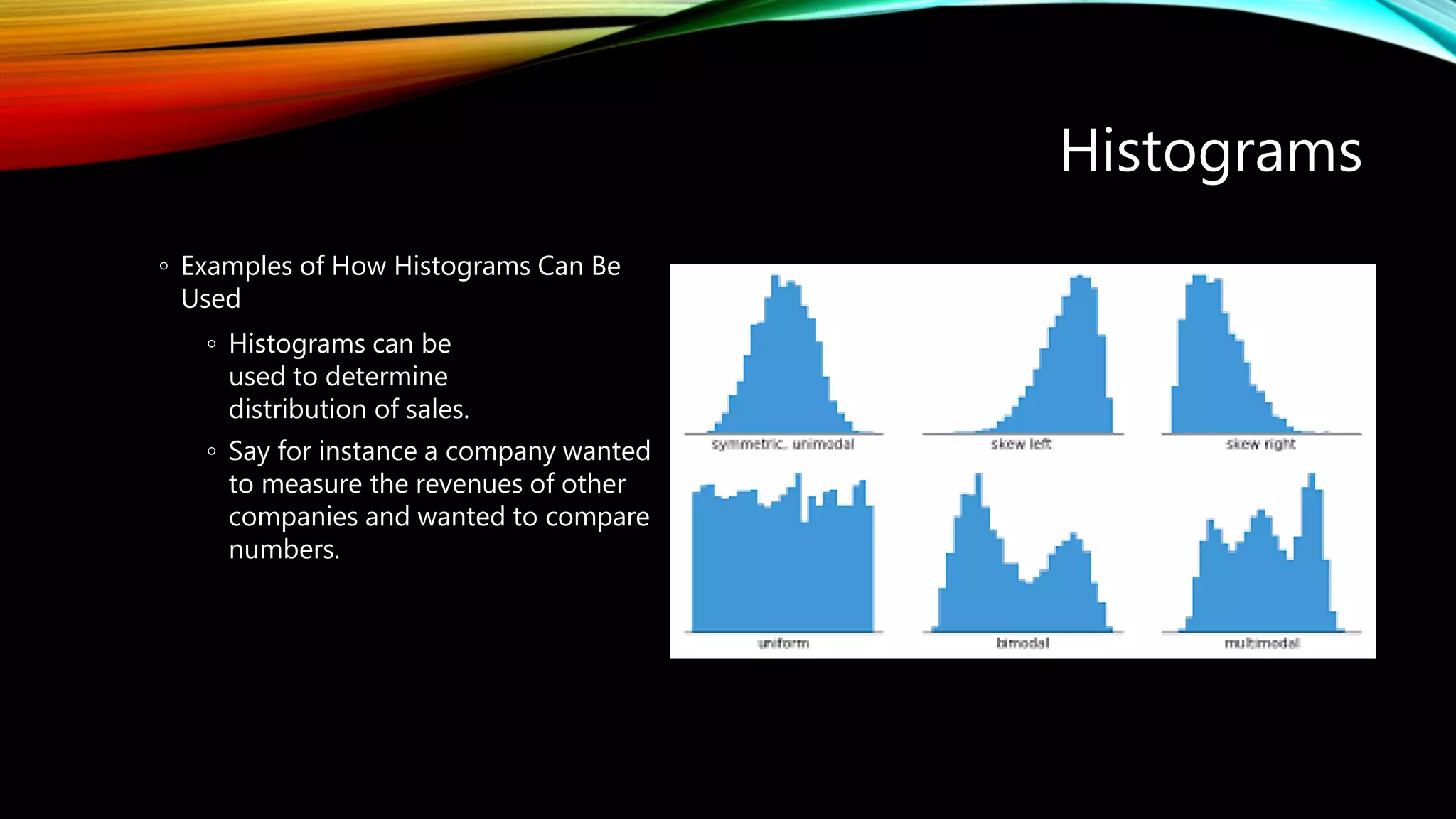 Histograms
◦ Examples of How Histograms Can Be
Used
◦ Histograms can be
used to determine
distribution of sales.
◦ Say for instance a company wanted
to measure the revenues of other
companies and wanted to compare
numbers.
 