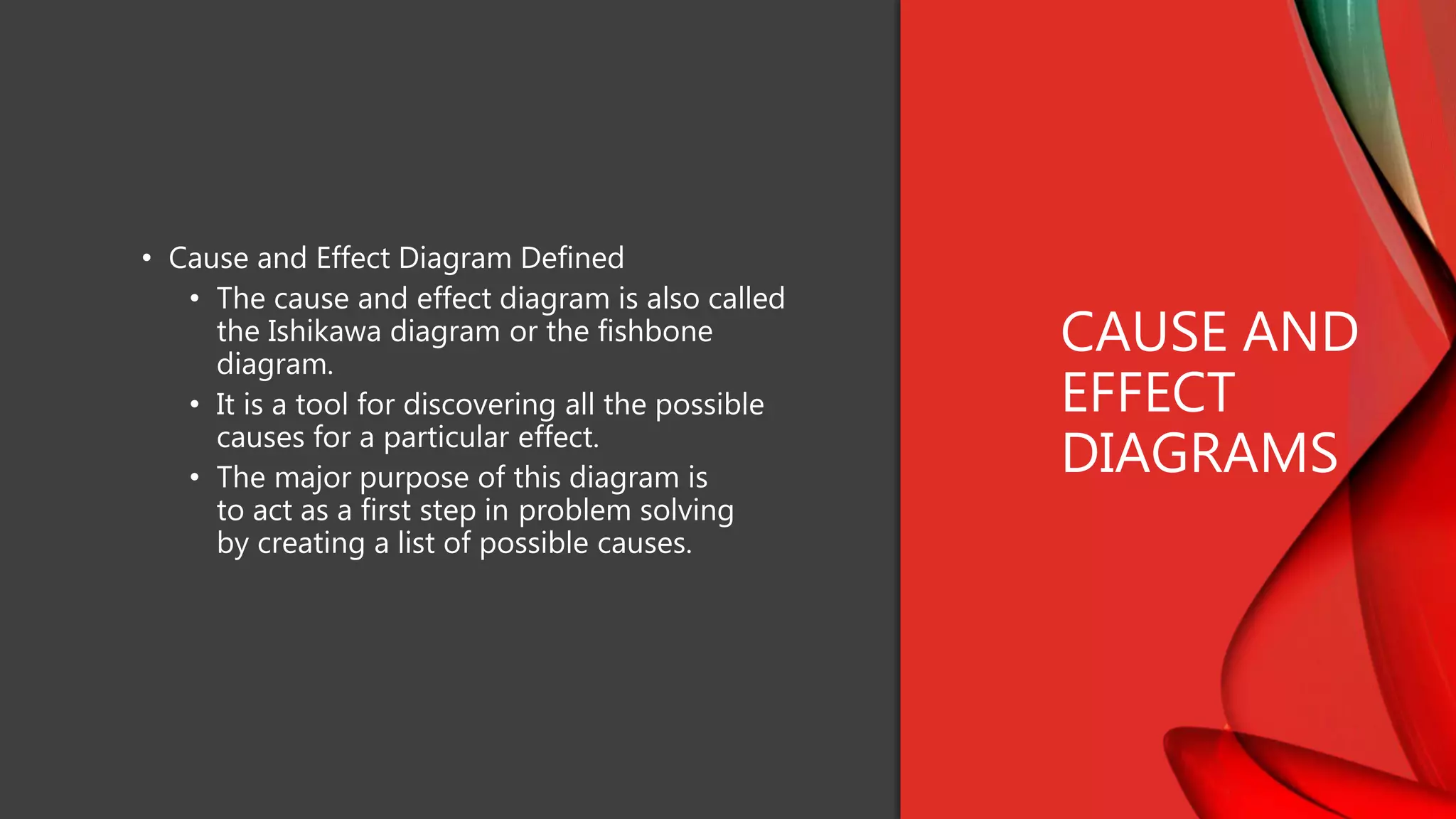 • Cause and Effect Diagram Defined
• The cause and effect diagram is also called
the Ishikawa diagram or the fishbone
diagram.
• It is a tool for discovering all the possible
causes for a particular effect.
• The major purpose of this diagram is
to act as a first step in problem solving
by creating a list of possible causes.
CAUSE AND
EFFECT
DIAGRAMS
 