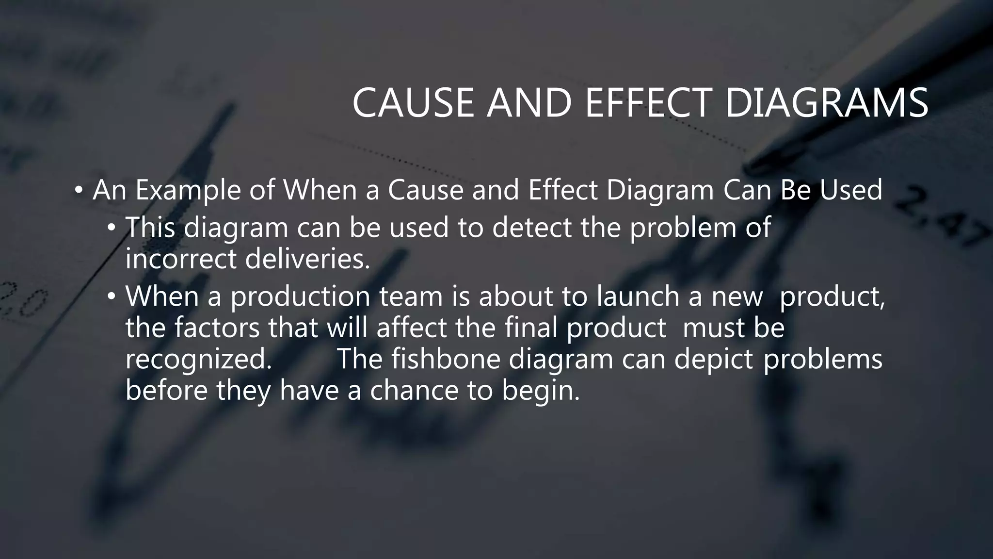 CAUSE AND EFFECT DIAGRAMS
• An Example of When a Cause and Effect Diagram Can Be Used
• This diagram can be used to detect the problem of
incorrect deliveries.
• When a production team is about to launch a new product,
the factors that will affect the final product must be
recognized. The fishbone diagram can depict problems
before they have a chance to begin.
 