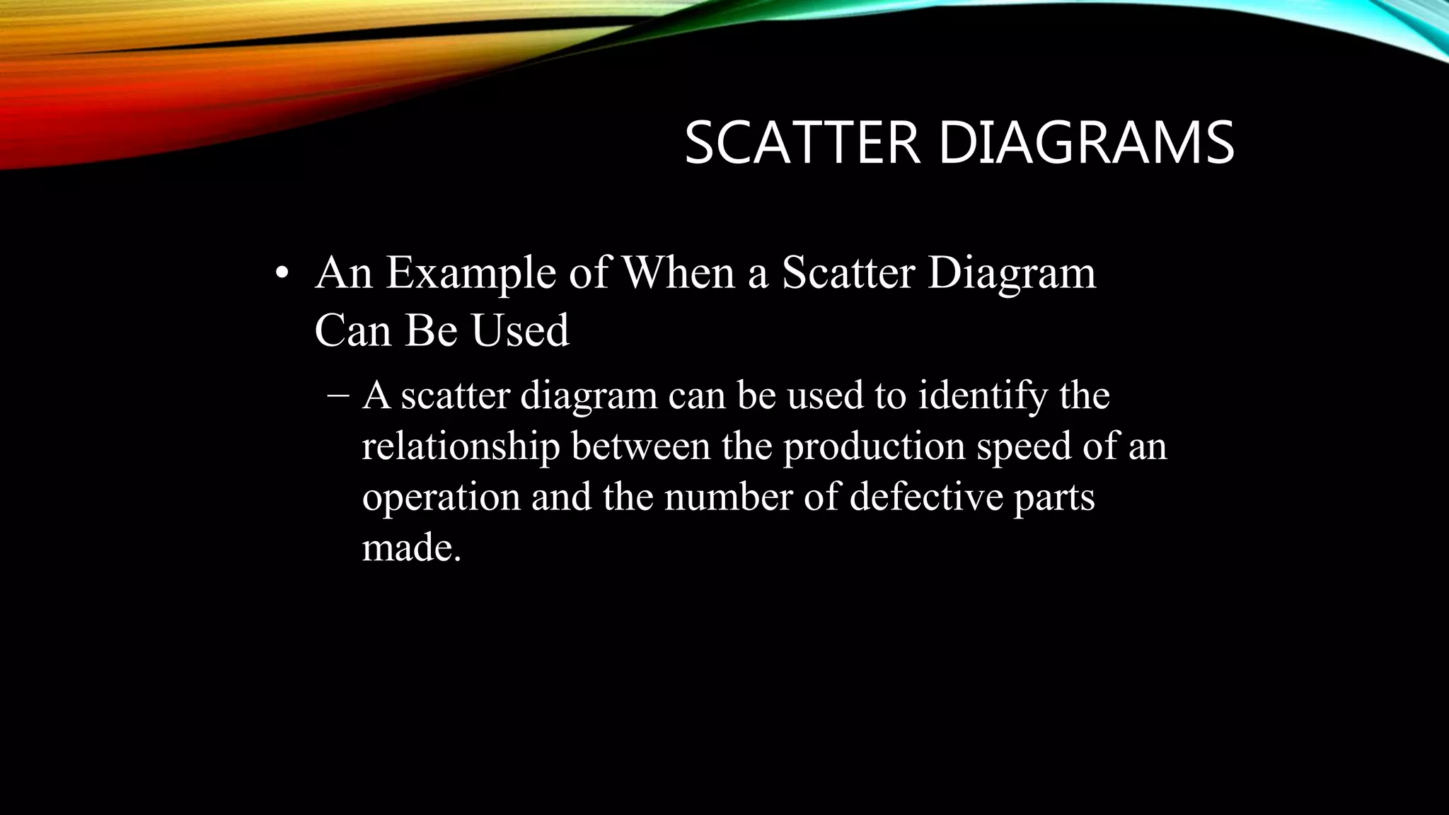 SCATTER DIAGRAMS
• An Example of When a Scatter Diagram
Can Be Used
– A scatter diagram can be used to identify the
relationship between the production speed of an
operation and the number of defective parts
made.
 
