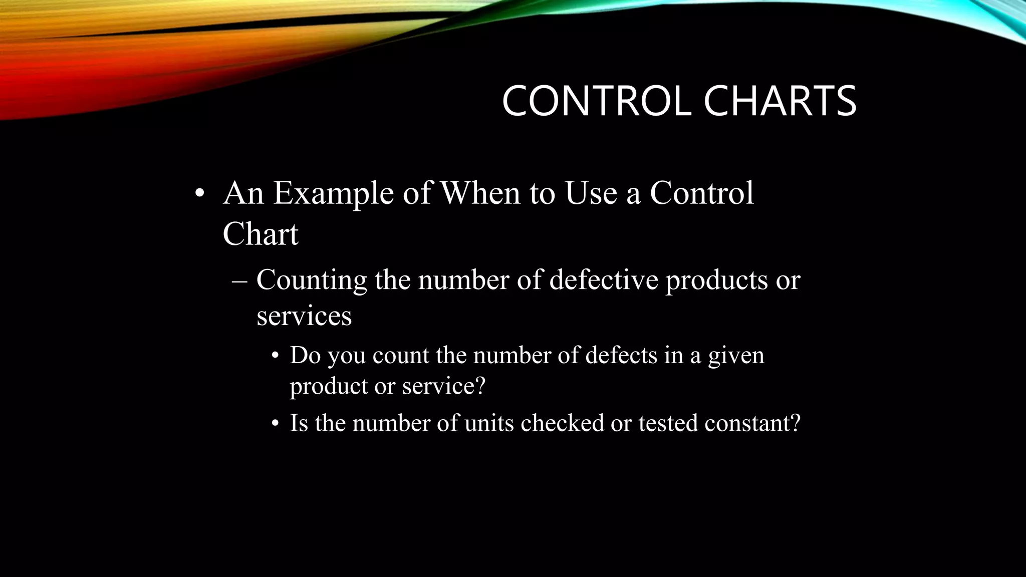 CONTROL CHARTS
• An Example of When to Use a Control
Chart
– Counting the number of defective products or
services
• Do you count the number of defects in a given
product or service?
• Is the number of units checked or tested constant?
 