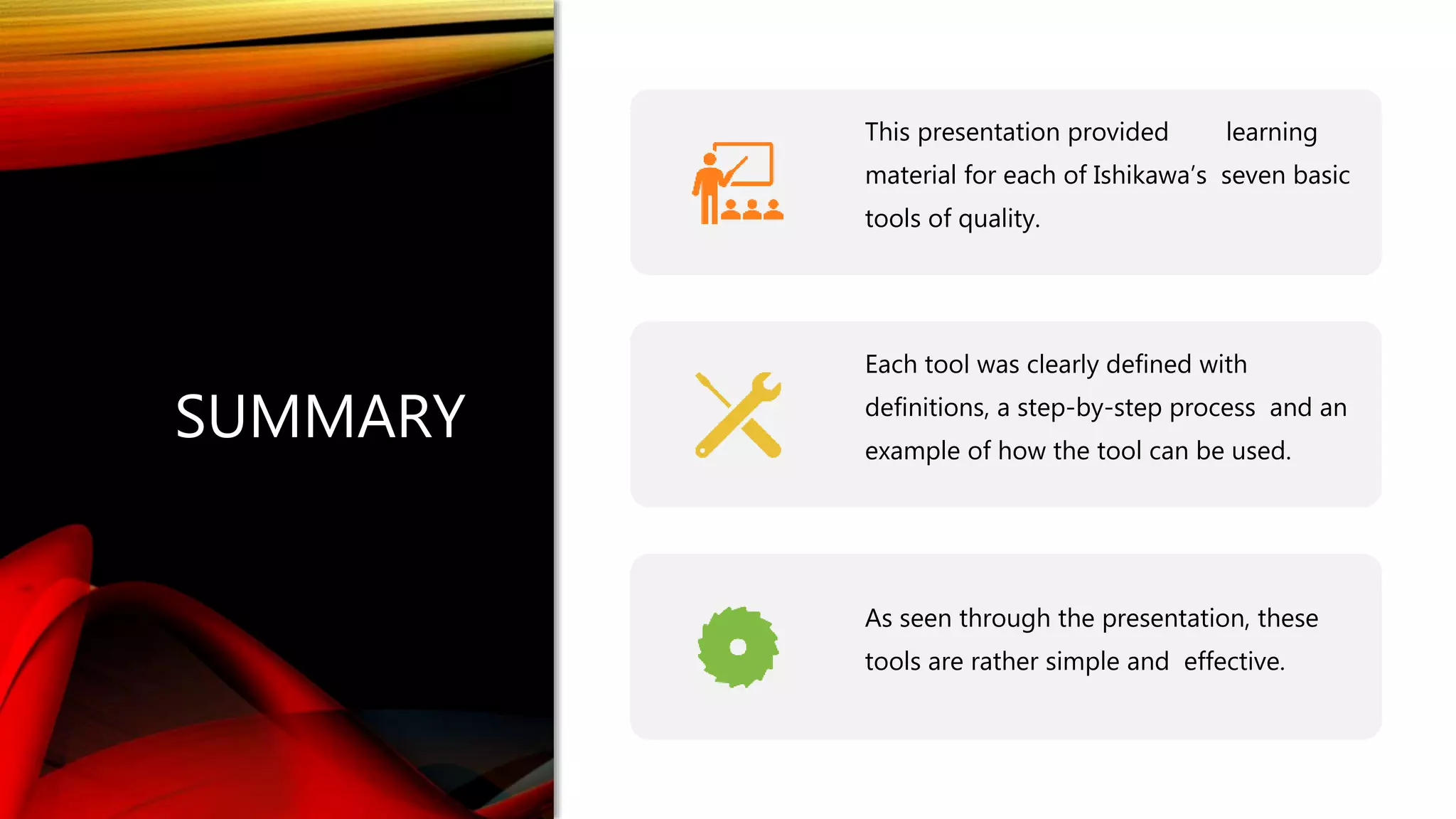 SUMMARY
This presentation provided learning
material for each of Ishikawa’s seven basic
tools of quality.
Each tool was clearly defined with
definitions, a step-by-step process and an
example of how the tool can be used.
As seen through the presentation, these
tools are rather simple and effective.
 