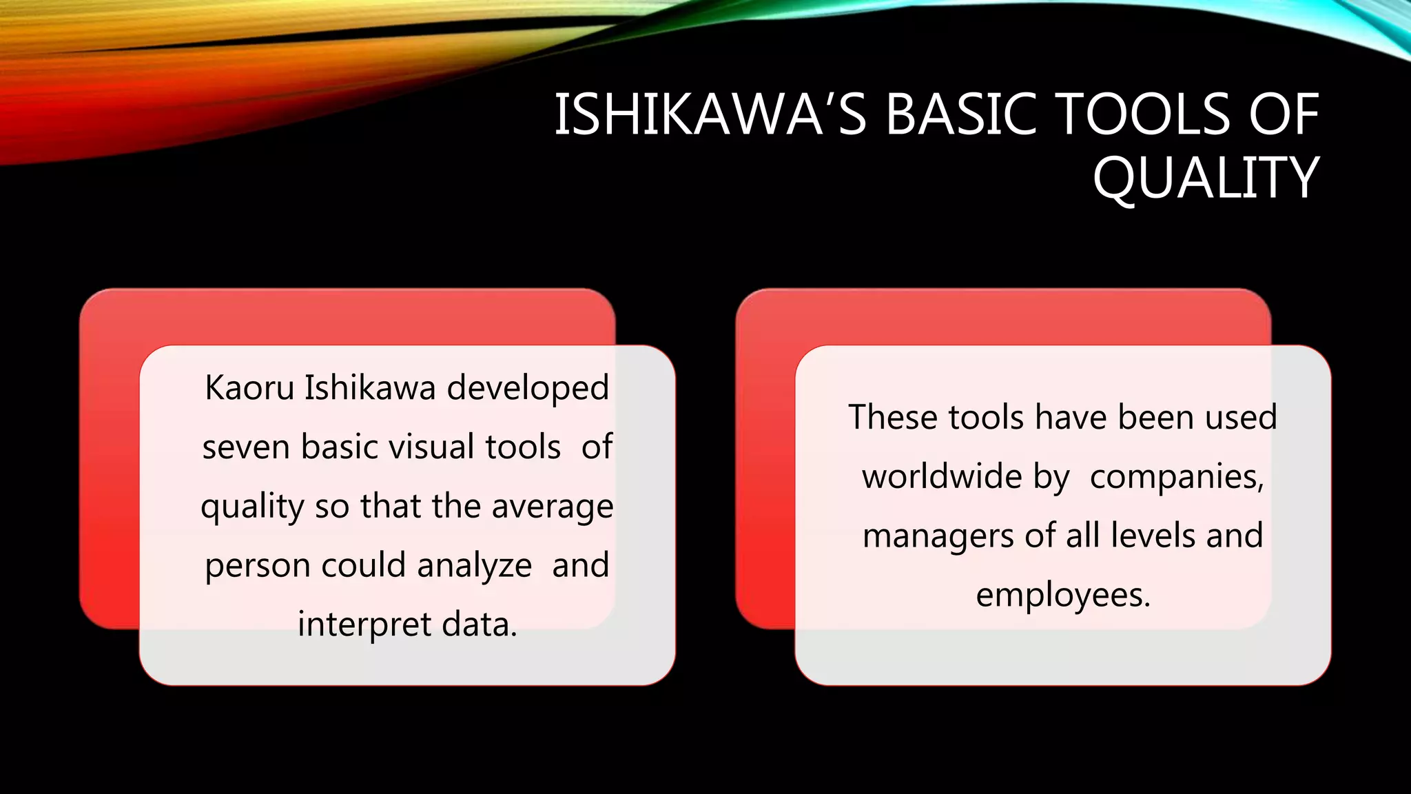 ISHIKAWA’S BASIC TOOLS OF
QUALITY
Kaoru Ishikawa developed
seven basic visual tools of
quality so that the average
person could analyze and
interpret data.
These tools have been used
worldwide by companies,
managers of all levels and
employees.
 