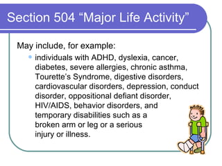 Section 504 “Major Life Activity” May include, for example: individuals with ADHD, dyslexia, cancer, diabetes, severe allergies, chronic asthma, Tourette’s Syndrome, digestive disorders, cardiovascular disorders, depression, conduct disorder, oppositional defiant disorder, HIV/AIDS, behavior disorders, and  temporary disabilities such as a  broken arm or leg or a serious  injury or illness.  