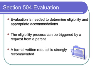 Section 504 Evaluation Evaluation is needed to determine eligibility and appropriate accommodations The eligibility process can be triggered by a request from a parent A formal written request is strongly recommended 