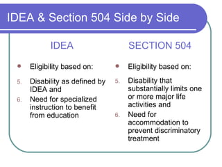 IDEA & Section 504 Side by Side IDEA Eligibility based on: Disability as defined by IDEA and Need for specialized instruction to benefit from education SECTION 504 Eligibility based on: Disability that substantially limits one or more major life activities and Need for accommodation to prevent discriminatory treatment  