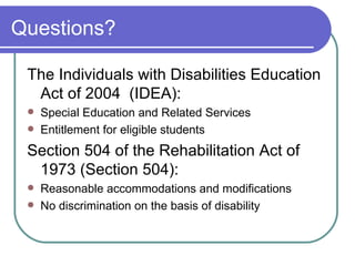 Questions? The Individuals with Disabilities Education Act of 2004  (IDEA): Special Education and Related Services Entitlement for eligible students Section 504 of the Rehabilitation Act of 1973 (Section 504): Reasonable accommodations and modifications No discrimination on the basis of disability 