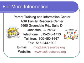 For More Information: Parent Training and Information Center ASK Family Resource Center 5665 Greendale Rd., Suite D  Johnston, IA  50131 Telephone:  515-243-1713  Toll free:  800-450-8667  Fax:  515-243-1902 E-mail:  [email_address]   Website:  www.askresource.org 